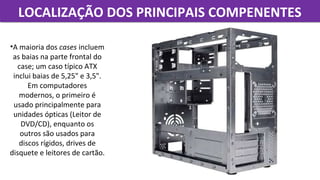 LOCALIZAÇÃO DOS PRINCIPAIS COMPENENTESLOCALIZAÇÃO DOS PRINCIPAIS COMPENENTES
•A maioria dos cases incluem 
as baias na parte frontal do 
case; um caso típico ATX 
inclui baias de 5,25" e 3,5". 
Em computadores 
modernos, o primeiro é 
usado principalmente para 
unidades ópticas (Leitor de 
DVD/CD), enquanto os 
outros são usados para 
discos rígidos, drives de 
disquete e leitores de cartão.
 