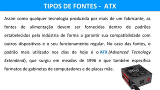 TIPOS DE FONTES - ATXTIPOS DE FONTES - ATX
Assim  como  qualquer  tecnologia  produzida  por  mais  de  um  fabricante,  as 
fontes  de  alimentação  devem  ser  fornecidas  dentro  de  padrões 
estabelecidos  pela  indústria  de  forma  a  garantir  sua  compatibilidade  com 
outros  dispositivos  e  o  seu  funcionamento  regular.  No  caso  das  fontes,  o 
padrão  mais  utilizado  nos  dias  de  hoje  é  o ATX (Advanced Tecnology
Extendend),  que  surgiu  em  meados  de  1996  e  que  também  especifica 
formatos de gabinetes de computadores e de placas mãe.
 