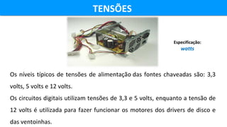 TENSÕES TENSÕES 
Os níveis típicos de tensões de alimentação das fontes chaveadas são: 3,3 
volts, 5 volts e 12 volts.
Os circuitos digitais utilizam tensões de 3,3 e 5 volts, enquanto a tensão de 
12 volts é utilizada para fazer funcionar os motores dos drivers de disco e 
das ventoinhas.
Especificação:
watts
 