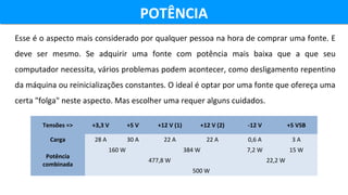 POTÊNCIAPOTÊNCIA
Esse é o aspecto mais considerado por qualquer pessoa na hora de comprar uma fonte. E 
deve  ser  mesmo.  Se  adquirir  uma  fonte  com  potência  mais  baixa  que  a  que  seu 
computador necessita, vários problemas podem acontecer, como desligamento repentino 
da máquina ou reinicializações constantes. O ideal é optar por uma fonte que ofereça uma 
certa "folga" neste aspecto. Mas escolher uma requer alguns cuidados.
Tensões => +3,3 V +5 V +12 V (1) +12 V (2) -12 V +5 VSB
Carga 28 A 30 A 22 A 22 A 0,6 A 3 A
Potência
combinada
160 W 384 W 7,2 W 15 W
477,8 W 22,2 W
500 W
 
