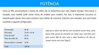POTÊNCIAPOTÊNCIA
Como já dito, processadores e placas de vídeo são os dispositivos que mais exigem energia. Para piorar a
situação, essa medida pode variar muito de modelo para modelo. Por isso, é importante consultar as
especificações desses itens para conhecer suas médias de consumo. Suponha, por exemplo, que você tenha
escolhido a seguinte configuração:
Processador 95 W
HD (cada) 25 W + 25 W
Drive de DVD 25 W
Placa de vídeo 3D 80 W
Mouse óptico + teclado 10 W
Total 260 W
Veja que o total é de 260 W, sem considerar outros itens, como
placas-mãe, pentes de memória, etc. Neste caso, uma fonte com
pelo menos 400 W reais seria o ideal (lembre-se da dica de
sempre contar com uma "folga").
 