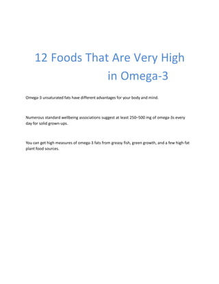 12 Foods That Are Very High
in Omega-3
Omega-3 unsaturated fats have different advantages for your body and mind.
Numerous standard wellbeing associations suggest at least 250–500 mg of omega-3s every
day for solid grown-ups.
You can get high measures of omega-3 fats from greasy fish, green growth, and a few high-fat
plant food sources.
 