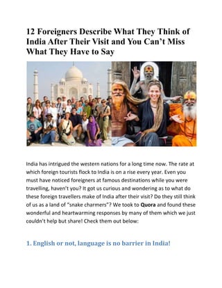 12 Foreigners Describe What They Think of
India After Their Visit and You Can’t Miss
What They Have to Say
India has intrigued the western nations for a long time now. The rate at
which foreign tourists flock to India is on a rise every year. Even you
must have noticed foreigners at famous destinations while you were
travelling, haven’t you? It got us curious and wondering as to what do
these foreign travellers make of India after their visit? Do they still think
of us as a land of “snake charmers”? We took to Quora and found these
wonderful and heartwarming responses by many of them which we just
couldn’t help but share! Check them out below:
1. English or not, language is no barrier in India!
 