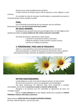 Llevamos unos meses verdaderamente contentos. 
El Papa Francisco ha llenado nuestra vida de esperanza, como religiosos y como 
cristianos. 
Ha inundado las redes de mensajes transformadores y provocadores que gusta y 
nos gustan porque evocan evangelio y verdad. 
PERO, 
uno va teniendo la sensación de que son mensajes que nos satisfacen, 
porque pensamos que son otros los que tienen que cambiar. 
DE IGUAL MANERA, 
constatamos que hay pocos discursos que satisfagan tanto a la vida religiosa como 
aquellos que hablan de nuevos modelos de vida, misión, presencia y comunidad. 
Son textos que leemos y aplaudimos a rabiar porque 
+ contienen la necesidad de cambio y conversión; 
+ hablan de verdad en nuestra oración y nuestras cuentas; 
+ de amor sin medida y sin parcelas… 
Y, PERDÓNENME, PERO UNO SE PREGUNTA: 
¿Qué es lo que aplaudimos o para quién pensamos que eso viene bien? 
¿Qué estoy dispuesto a cambiar de mi opulencia de información, dinero, afectos? 
¿Qué experiencia tengo, realmente, de debilidad, humildad y huía del poder? 
NO NOS EQUIVOQUEMOS. 
La vida religiosa es un don, lo ha sido en todos los tiempos. En éste también. 
Pero tiene que encontrar su sitio y no es geográfico sino antropológico. 
Hay pocas experiencias tan dolorosas como cerrar presencias o trasladar 
comunidades, una de ellas es convertirse y ayudar a convertir estilos de vida. 
Recuperar a las personas que han confundido el seguimiento de Jesús con 
“conseguir su plan”. 
Ésta es la nueva ubicación de la vida religiosa; desde ella, es posible una NUEVA 
PRESENCIA: fraterna, alternativa y vocacional. 
Hasta entonces, HASTA QUE NO LO ASUMA EN PRIMERA PERSONA, 
por favor, basta de aplausos… que son sólo ruido. 
 