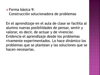  Forma básica 9:
Construcción solucionadora de problemas
En el aprendizaje en el aula de clase se facilita al
alumno nuevas posibilidades de pensar, sentir y
valorar, es decir, de actuar y de vivenciar.
Evidencia el aprendizaje desde los problemas
vivamente experimentados. Lo hace dinámico los
problemas que se plantean y las soluciones que se
hacen necesarias.
 