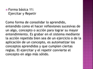  Forma básica 11:
Ejercitar y Repetir
Como forma de consolidar lo aprendido,
entendido como el hacer reflexiones sucesivas de
un algo, concepto o acción para lograr su mayor
entendimiento. Es grabar en el sistema mediante
la acción repetida bien sea de un ejercicio o de la
aplicación de un concepto, es automatizar los
conceptos aprendidos y que cumplen ciertas
reglas. El ejercitar y el repetir convierte el
concepto en algo más sólido.
 