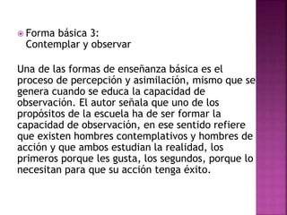  Forma básica 3:
Contemplar y observar
Una de las formas de enseñanza básica es el
proceso de percepción y asimilación, mismo que se
genera cuando se educa la capacidad de
observación. El autor señala que uno de los
propósitos de la escuela ha de ser formar la
capacidad de observación, en ese sentido refiere
que existen hombres contemplativos y hombres de
acción y que ambos estudian la realidad, los
primeros porque les gusta, los segundos, porque lo
necesitan para que su acción tenga éxito.
 