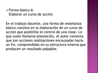  Forma básica 6:
Elaborar un curso de acción
En el trabajo docente, una forma de enseñanza
básica consiste en la elaboración de un curso de
acción que posibilite el control de una clase. Lo
que suele llamarse planeación, el autor comenta
que son acciones realizaciones encauzadas hacia
un fin, comprendidas en su estructura interna que
producen un resultado palpable.
 