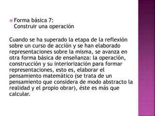  Forma básica 7:
Construir una operación
Cuando se ha superado la etapa de la reflexión
sobre un curso de acción y se han elaborado
representaciones sobre la misma, se avanza en
otra forma básica de enseñanza: la operación,
construcción y su interiorización para formar
representaciones, esto es, elaborar el
pensamiento matemático (se trata de un
pensamiento que considera de modo abstracto la
realidad y el propio obrar), éste es más que
calcular.
 