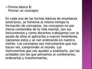  Forma básica 8:
Formar un concepto
En cada una de las formas básicas de enseñanza
anteriores, se fomenta al mismo tiempo la
formación de conceptos, los conceptos no son
meros contenidos de la vida mental, son sus
instrumentos y como docentes trabajamos con la
ayuda de ellos al aplicarlos a nuevos fenómenos,
captamos estos y se van ordenando en nuestra
mente. Los conceptos son instrumentos que nos
hacen ver, comprender el mundo. Los
instrumentos que nos ayudan a analizarlo, son las
unidades con las que pensamos al combinarlos,
ordenarlos y transformarlos.
 