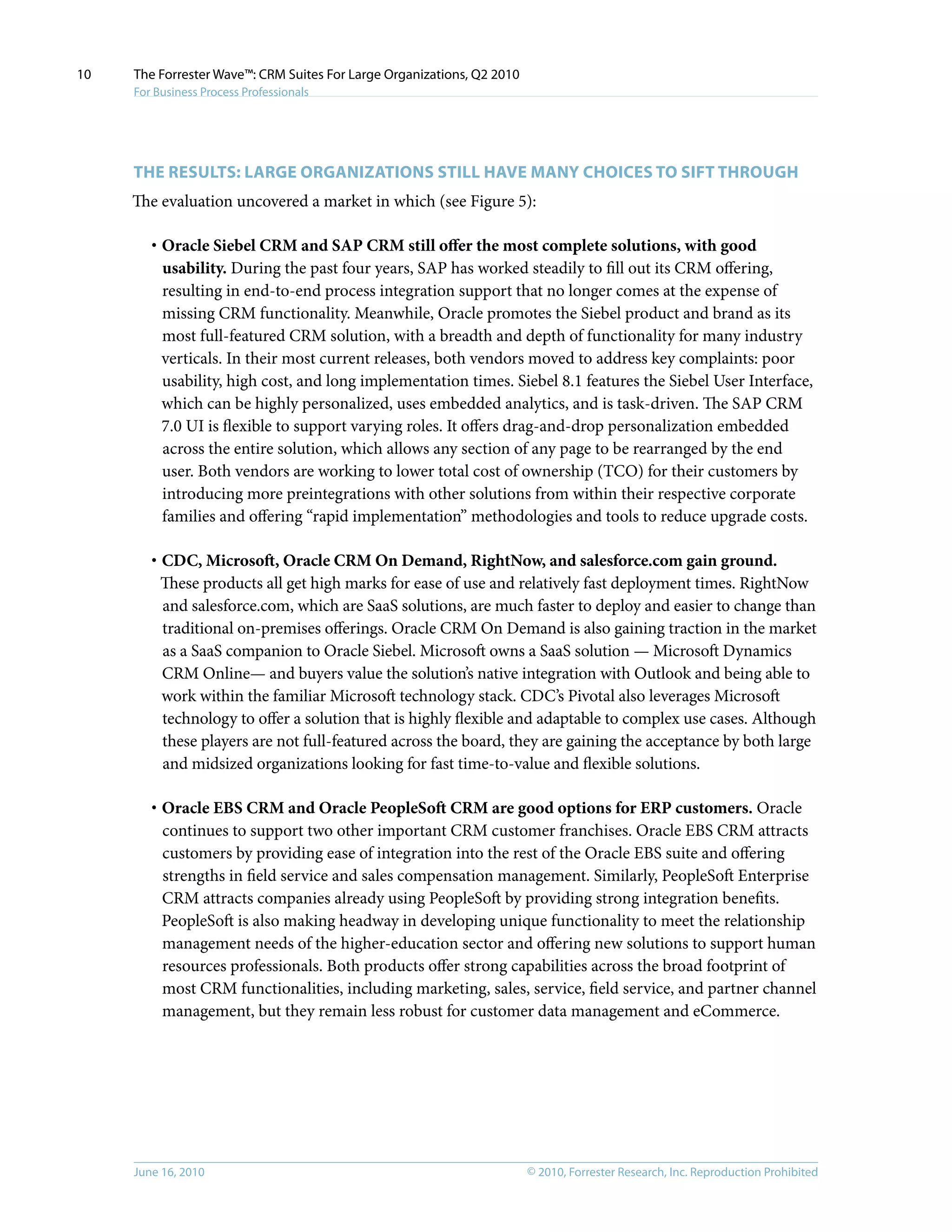 © 2010, Forrester Research, Inc. Reproduction ProhibitedJune 16, 2010
The Forrester Wave™: CRM Suites For Large Organizations, Q2 2010
For Business Process Professionals
10
The Results: Large Organizations Still Have MANY Choices to Sift Through
The evaluation uncovered a market in which (see Figure 5):
·	Oracle Siebel CRM and SAP CRM still offer the most complete solutions, with good
usability. During the past four years, SAP has worked steadily to fill out its CRM offering,
resulting in end-to-end process integration support that no longer comes at the expense of
missing CRM functionality. Meanwhile, Oracle promotes the Siebel product and brand as its
most full-featured CRM solution, with a breadth and depth of functionality for many industry
verticals. In their most current releases, both vendors moved to address key complaints: poor
usability, high cost, and long implementation times. Siebel 8.1 features the Siebel User Interface,
which can be highly personalized, uses embedded analytics, and is task-driven. The SAP CRM
7.0 UI is flexible to support varying roles. It offers drag-and-drop personalization embedded
across the entire solution, which allows any section of any page to be rearranged by the end
user. Both vendors are working to lower total cost of ownership (TCO) for their customers by
introducing more preintegrations with other solutions from within their respective corporate
families and offering “rapid implementation” methodologies and tools to reduce upgrade costs.
·	CDC, Microsoft, Oracle CRM On Demand, RightNow, and salesforce.com gain ground.
These products all get high marks for ease of use and relatively fast deployment times. RightNow
and salesforce.com, which are SaaS solutions, are much faster to deploy and easier to change than
traditional on-premises offerings. Oracle CRM On Demand is also gaining traction in the market
as a SaaS companion to Oracle Siebel. Microsoft owns a SaaS solution — Microsoft Dynamics
CRM Online— and buyers value the solution’s native integration with Outlook and being able to
work within the familiar Microsoft technology stack. CDC’s Pivotal also leverages Microsoft
technology to offer a solution that is highly flexible and adaptable to complex use cases. Although
these players are not full-featured across the board, they are gaining the acceptance by both large
and midsized organizations looking for fast time-to-value and flexible solutions.
·	Oracle EBS CRM and Oracle PeopleSoft CRM are good options for ERP customers. Oracle
continues to support two other important CRM customer franchises. Oracle EBS CRM attracts
customers by providing ease of integration into the rest of the Oracle EBS suite and offering
strengths in field service and sales compensation management. Similarly, PeopleSoft Enterprise
CRM attracts companies already using PeopleSoft by providing strong integration benefits.
PeopleSoft is also making headway in developing unique functionality to meet the relationship
management needs of the higher-education sector and offering new solutions to support human
resources professionals. Both products offer strong capabilities across the broad footprint of
most CRM functionalities, including marketing, sales, service, field service, and partner channel
management, but they remain less robust for customer data management and eCommerce.
 