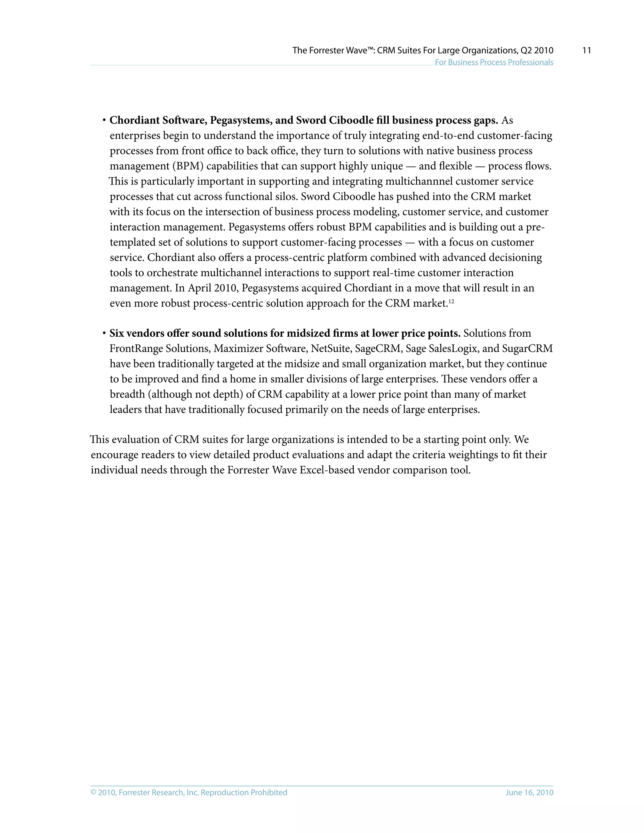© 2010, Forrester Research, Inc. Reproduction Prohibited June 16, 2010
The Forrester Wave™: CRM Suites For Large Organizations, Q2 2010
For Business Process Professionals
11
·	Chordiant Software, Pegasystems, and Sword Ciboodle fill business process gaps. As
enterprises begin to understand the importance of truly integrating end-to-end customer-facing
processes from front office to back office, they turn to solutions with native business process
management (BPM) capabilities that can support highly unique — and flexible — process flows.
This is particularly important in supporting and integrating multichannnel customer service
processes that cut across functional silos. Sword Ciboodle has pushed into the CRM market
with its focus on the intersection of business process modeling, customer service, and customer
interaction management. Pegasystems offers robust BPM capabilities and is building out a pre-
templated set of solutions to support customer-facing processes — with a focus on customer
service. Chordiant also offers a process-centric platform combined with advanced decisioning
tools to orchestrate multichannel interactions to support real-time customer interaction
management. In April 2010, Pegasystems acquired Chordiant in a move that will result in an
even more robust process-centric solution approach for the CRM market.12
·	Six vendors offer sound solutions for midsized firms at lower price points. Solutions from
FrontRange Solutions, Maximizer Software, NetSuite, SageCRM, Sage SalesLogix, and SugarCRM
have been traditionally targeted at the midsize and small organization market, but they continue
to be improved and find a home in smaller divisions of large enterprises. These vendors offer a
breadth (although not depth) of CRM capability at a lower price point than many of market
leaders that have traditionally focused primarily on the needs of large enterprises.
This evaluation of CRM suites for large organizations is intended to be a starting point only. We
encourage readers to view detailed product evaluations and adapt the criteria weightings to fit their
individual needs through the Forrester Wave Excel-based vendor comparison tool.
 