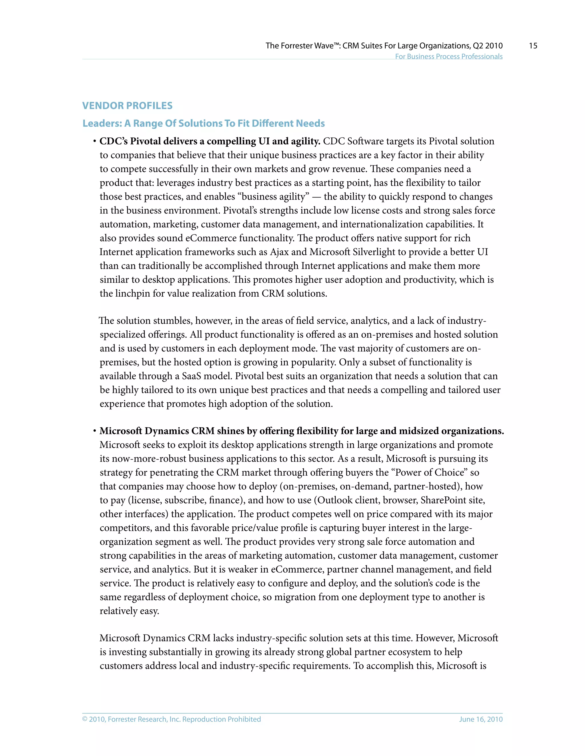 © 2010, Forrester Research, Inc. Reproduction Prohibited June 16, 2010
The Forrester Wave™: CRM Suites For Large Organizations, Q2 2010
For Business Process Professionals
15
vENDOR PROFILES
Leaders: A Range Of Solutions To Fit Different Needs
·	CDC’s Pivotal delivers a compelling UI and agility. CDC Software targets its Pivotal solution
to companies that believe that their unique business practices are a key factor in their ability
to compete successfully in their own markets and grow revenue. These companies need a
product that: leverages industry best practices as a starting point, has the flexibility to tailor
those best practices, and enables “business agility” — the ability to quickly respond to changes
in the business environment. Pivotal’s strengths include low license costs and strong sales force
automation, marketing, customer data management, and internationalization capabilities. It
also provides sound eCommerce functionality. The product offers native support for rich
Internet application frameworks such as Ajax and Microsoft Silverlight to provide a better UI
than can traditionally be accomplished through Internet applications and make them more
similar to desktop applications. This promotes higher user adoption and productivity, which is
the linchpin for value realization from CRM solutions.
The solution stumbles, however, in the areas of field service, analytics, and a lack of industry-
specialized offerings. All product functionality is offered as an on-premises and hosted solution
and is used by customers in each deployment mode. The vast majority of customers are on-
premises, but the hosted option is growing in popularity. Only a subset of functionality is
available through a SaaS model. Pivotal best suits an organization that needs a solution that can
be highly tailored to its own unique best practices and that needs a compelling and tailored user
experience that promotes high adoption of the solution.
·	Microsoft Dynamics CRM shines by offering flexibility for large and midsized organizations.
Microsoft seeks to exploit its desktop applications strength in large organizations and promote
its now-more-robust business applications to this sector. As a result, Microsoft is pursuing its
strategy for penetrating the CRM market through offering buyers the “Power of Choice” so
that companies may choose how to deploy (on-premises, on-demand, partner-hosted), how
to pay (license, subscribe, finance), and how to use (Outlook client, browser, SharePoint site,
other interfaces) the application. The product competes well on price compared with its major
competitors, and this favorable price/value profile is capturing buyer interest in the large-
organization segment as well. The product provides very strong sale force automation and
strong capabilities in the areas of marketing automation, customer data management, customer
service, and analytics. But it is weaker in eCommerce, partner channel management, and field
service. The product is relatively easy to configure and deploy, and the solution’s code is the
same regardless of deployment choice, so migration from one deployment type to another is
relatively easy.
Microsoft Dynamics CRM lacks industry-specific solution sets at this time. However, Microsoft
is investing substantially in growing its already strong global partner ecosystem to help
customers address local and industry-specific requirements. To accomplish this, Microsoft is
 