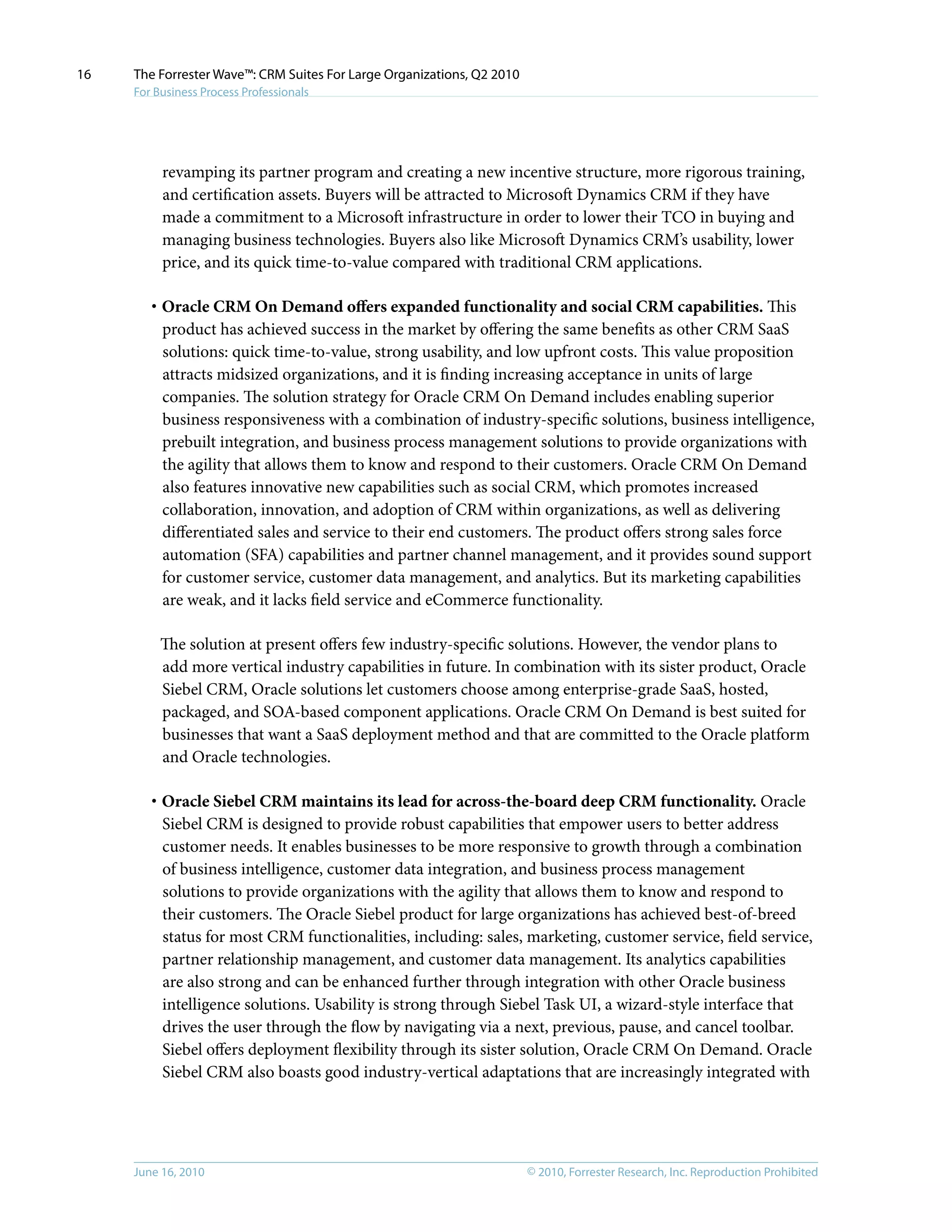 © 2010, Forrester Research, Inc. Reproduction ProhibitedJune 16, 2010
The Forrester Wave™: CRM Suites For Large Organizations, Q2 2010
For Business Process Professionals
16
revamping its partner program and creating a new incentive structure, more rigorous training,
and certification assets. Buyers will be attracted to Microsoft Dynamics CRM if they have
made a commitment to a Microsoft infrastructure in order to lower their TCO in buying and
managing business technologies. Buyers also like Microsoft Dynamics CRM’s usability, lower
price, and its quick time-to-value compared with traditional CRM applications.
·	Oracle CRM On Demand offers expanded functionality and social CRM capabilities. This
product has achieved success in the market by offering the same benefits as other CRM SaaS
solutions: quick time-to-value, strong usability, and low upfront costs. This value proposition
attracts midsized organizations, and it is finding increasing acceptance in units of large
companies. The solution strategy for Oracle CRM On Demand includes enabling superior
business responsiveness with a combination of industry-specific solutions, business intelligence,
prebuilt integration, and business process management solutions to provide organizations with
the agility that allows them to know and respond to their customers. Oracle CRM On Demand
also features innovative new capabilities such as social CRM, which promotes increased
collaboration, innovation, and adoption of CRM within organizations, as well as delivering
differentiated sales and service to their end customers. The product offers strong sales force
automation (SFA) capabilities and partner channel management, and it provides sound support
for customer service, customer data management, and analytics. But its marketing capabilities
are weak, and it lacks field service and eCommerce functionality.
The solution at present offers few industry-specific solutions. However, the vendor plans to
add more vertical industry capabilities in future. In combination with its sister product, Oracle
Siebel CRM, Oracle solutions let customers choose among enterprise-grade SaaS, hosted,
packaged, and SOA-based component applications. Oracle CRM On Demand is best suited for
businesses that want a SaaS deployment method and that are committed to the Oracle platform
and Oracle technologies.
·	Oracle Siebel CRM maintains its lead for across-the-board deep CRM functionality. Oracle
Siebel CRM is designed to provide robust capabilities that empower users to better address
customer needs. It enables businesses to be more responsive to growth through a combination
of business intelligence, customer data integration, and business process management
solutions to provide organizations with the agility that allows them to know and respond to
their customers. The Oracle Siebel product for large organizations has achieved best-of-breed
status for most CRM functionalities, including: sales, marketing, customer service, field service,
partner relationship management, and customer data management. Its analytics capabilities
are also strong and can be enhanced further through integration with other Oracle business
intelligence solutions. Usability is strong through Siebel Task UI, a wizard-style interface that
drives the user through the flow by navigating via a next, previous, pause, and cancel toolbar.
Siebel offers deployment flexibility through its sister solution, Oracle CRM On Demand. Oracle
Siebel CRM also boasts good industry-vertical adaptations that are increasingly integrated with
 