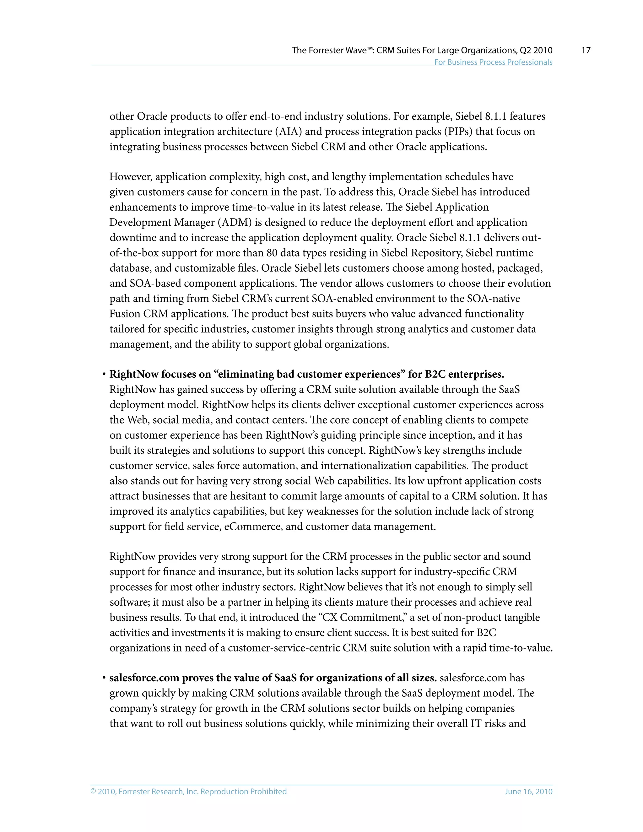 © 2010, Forrester Research, Inc. Reproduction Prohibited June 16, 2010
The Forrester Wave™: CRM Suites For Large Organizations, Q2 2010
For Business Process Professionals
17
other Oracle products to offer end-to-end industry solutions. For example, Siebel 8.1.1 features
application integration architecture (AIA) and process integration packs (PIPs) that focus on
integrating business processes between Siebel CRM and other Oracle applications.
However, application complexity, high cost, and lengthy implementation schedules have
given customers cause for concern in the past. To address this, Oracle Siebel has introduced
enhancements to improve time-to-value in its latest release. The Siebel Application
Development Manager (ADM) is designed to reduce the deployment effort and application
downtime and to increase the application deployment quality. Oracle Siebel 8.1.1 delivers out-
of-the-box support for more than 80 data types residing in Siebel Repository, Siebel runtime
database, and customizable files. Oracle Siebel lets customers choose among hosted, packaged,
and SOA-based component applications. The vendor allows customers to choose their evolution
path and timing from Siebel CRM’s current SOA-enabled environment to the SOA-native
Fusion CRM applications. The product best suits buyers who value advanced functionality
tailored for specific industries, customer insights through strong analytics and customer data
management, and the ability to support global organizations.
·	RightNow focuses on “eliminating bad customer experiences” for B2C enterprises.
RightNow has gained success by offering a CRM suite solution available through the SaaS
deployment model. RightNow helps its clients deliver exceptional customer experiences across
the Web, social media, and contact centers. The core concept of enabling clients to compete
on customer experience has been RightNow’s guiding principle since inception, and it has
built its strategies and solutions to support this concept. RightNow’s key strengths include
customer service, sales force automation, and internationalization capabilities. The product
also stands out for having very strong social Web capabilities. Its low upfront application costs
attract businesses that are hesitant to commit large amounts of capital to a CRM solution. It has
improved its analytics capabilities, but key weaknesses for the solution include lack of strong
support for field service, eCommerce, and customer data management.
RightNow provides very strong support for the CRM processes in the public sector and sound
support for finance and insurance, but its solution lacks support for industry-specific CRM
processes for most other industry sectors. RightNow believes that it’s not enough to simply sell
software; it must also be a partner in helping its clients mature their processes and achieve real
business results. To that end, it introduced the “CX Commitment,” a set of non-product tangible
activities and investments it is making to ensure client success. It is best suited for B2C
organizations in need of a customer-service-centric CRM suite solution with a rapid time-to-value.
·	salesforce.com proves the value of SaaS for organizations of all sizes. salesforce.com has
grown quickly by making CRM solutions available through the SaaS deployment model. The
company’s strategy for growth in the CRM solutions sector builds on helping companies
that want to roll out business solutions quickly, while minimizing their overall IT risks and
 
