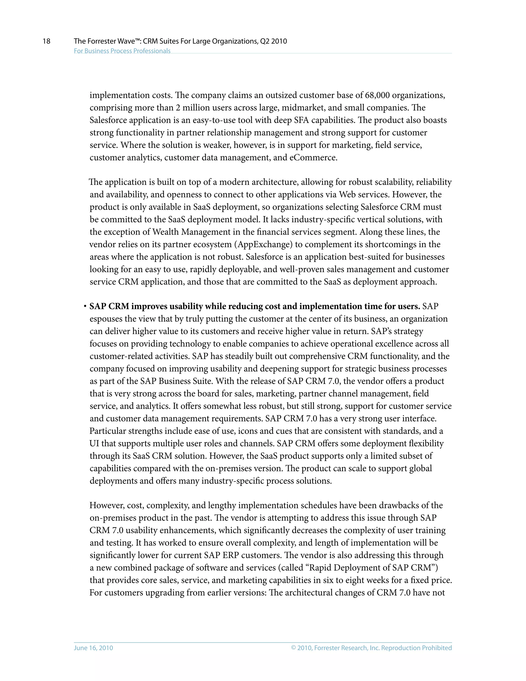 © 2010, Forrester Research, Inc. Reproduction ProhibitedJune 16, 2010
The Forrester Wave™: CRM Suites For Large Organizations, Q2 2010
For Business Process Professionals
18
implementation costs. The company claims an outsized customer base of 68,000 organizations,
comprising more than 2 million users across large, midmarket, and small companies. The
Salesforce application is an easy-to-use tool with deep SFA capabilities. The product also boasts
strong functionality in partner relationship management and strong support for customer
service. Where the solution is weaker, however, is in support for marketing, field service,
customer analytics, customer data management, and eCommerce.
The application is built on top of a modern architecture, allowing for robust scalability, reliability
and availability, and openness to connect to other applications via Web services. However, the
product is only available in SaaS deployment, so organizations selecting Salesforce CRM must
be committed to the SaaS deployment model. It lacks industry-specific vertical solutions, with
the exception of Wealth Management in the financial services segment. Along these lines, the
vendor relies on its partner ecosystem (AppExchange) to complement its shortcomings in the
areas where the application is not robust. Salesforce is an application best-suited for businesses
looking for an easy to use, rapidly deployable, and well-proven sales management and customer
service CRM application, and those that are committed to the SaaS as deployment approach.
·	SAP CRM improves usability while reducing cost and implementation time for users. SAP
espouses the view that by truly putting the customer at the center of its business, an organization
can deliver higher value to its customers and receive higher value in return. SAP’s strategy
focuses on providing technology to enable companies to achieve operational excellence across all
customer-related activities. SAP has steadily built out comprehensive CRM functionality, and the
company focused on improving usability and deepening support for strategic business processes
as part of the SAP Business Suite. With the release of SAP CRM 7.0, the vendor offers a product
that is very strong across the board for sales, marketing, partner channel management, field
service, and analytics. It offers somewhat less robust, but still strong, support for customer service
and customer data management requirements. SAP CRM 7.0 has a very strong user interface.
Particular strengths include ease of use, icons and cues that are consistent with standards, and a
UI that supports multiple user roles and channels. SAP CRM offers some deployment flexibility
through its SaaS CRM solution. However, the SaaS product supports only a limited subset of
capabilities compared with the on-premises version. The product can scale to support global
deployments and offers many industry-specific process solutions.
However, cost, complexity, and lengthy implementation schedules have been drawbacks of the
on-premises product in the past. The vendor is attempting to address this issue through SAP
CRM 7.0 usability enhancements, which significantly decreases the complexity of user training
and testing. It has worked to ensure overall complexity, and length of implementation will be
significantly lower for current SAP ERP customers. The vendor is also addressing this through
a new combined package of software and services (called “Rapid Deployment of SAP CRM”)
that provides core sales, service, and marketing capabilities in six to eight weeks for a fixed price.
For customers upgrading from earlier versions: The architectural changes of CRM 7.0 have not
 
