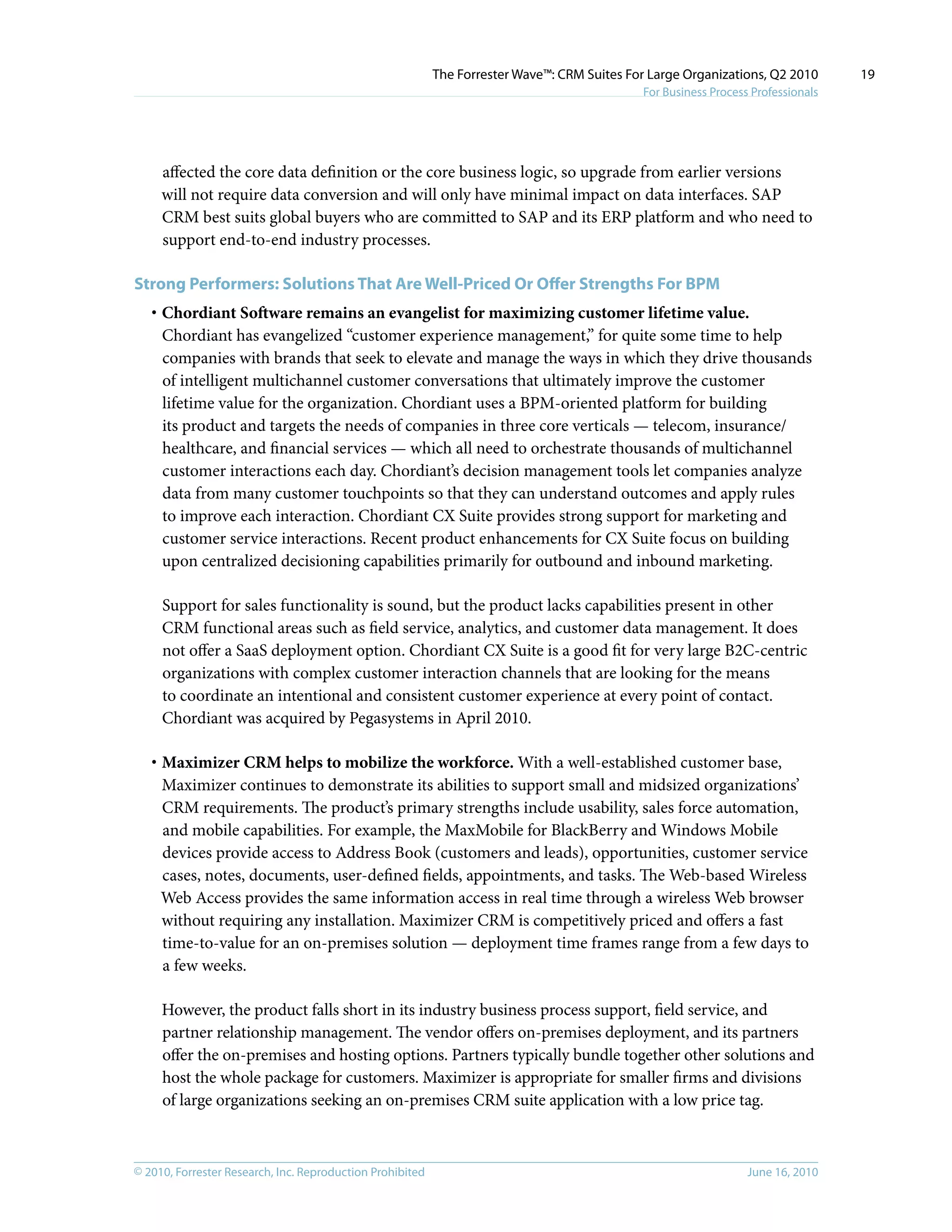 © 2010, Forrester Research, Inc. Reproduction Prohibited June 16, 2010
The Forrester Wave™: CRM Suites For Large Organizations, Q2 2010
For Business Process Professionals
19
affected the core data definition or the core business logic, so upgrade from earlier versions
will not require data conversion and will only have minimal impact on data interfaces. SAP
CRM best suits global buyers who are committed to SAP and its ERP platform and who need to
support end-to-end industry processes.
Strong Performers: Solutions That Are Well-Priced Or Offer Strengths For BPM
·	Chordiant Software remains an evangelist for maximizing customer lifetime value.
Chordiant has evangelized “customer experience management,” for quite some time to help
companies with brands that seek to elevate and manage the ways in which they drive thousands
of intelligent multichannel customer conversations that ultimately improve the customer
lifetime value for the organization. Chordiant uses a BPM-oriented platform for building
its product and targets the needs of companies in three core verticals — telecom, insurance/
healthcare, and financial services — which all need to orchestrate thousands of multichannel
customer interactions each day. Chordiant’s decision management tools let companies analyze
data from many customer touchpoints so that they can understand outcomes and apply rules
to improve each interaction. Chordiant CX Suite provides strong support for marketing and
customer service interactions. Recent product enhancements for CX Suite focus on building
upon centralized decisioning capabilities primarily for outbound and inbound marketing.
Support for sales functionality is sound, but the product lacks capabilities present in other
CRM functional areas such as field service, analytics, and customer data management. It does
not offer a SaaS deployment option. Chordiant CX Suite is a good fit for very large B2C-centric
organizations with complex customer interaction channels that are looking for the means
to coordinate an intentional and consistent customer experience at every point of contact.
Chordiant was acquired by Pegasystems in April 2010.
·	Maximizer CRM helps to mobilize the workforce. With a well-established customer base,
Maximizer continues to demonstrate its abilities to support small and midsized organizations’
CRM requirements. The product’s primary strengths include usability, sales force automation,
and mobile capabilities. For example, the MaxMobile for BlackBerry and Windows Mobile
devices provide access to Address Book (customers and leads), opportunities, customer service
cases, notes, documents, user-defined fields, appointments, and tasks. The Web-based Wireless
Web Access provides the same information access in real time through a wireless Web browser
without requiring any installation. Maximizer CRM is competitively priced and offers a fast
time-to-value for an on-premises solution — deployment time frames range from a few days to
a few weeks.
However, the product falls short in its industry business process support, field service, and
partner relationship management. The vendor offers on-premises deployment, and its partners
offer the on-premises and hosting options. Partners typically bundle together other solutions and
host the whole package for customers. Maximizer is appropriate for smaller firms and divisions
of large organizations seeking an on-premises CRM suite application with a low price tag.
 