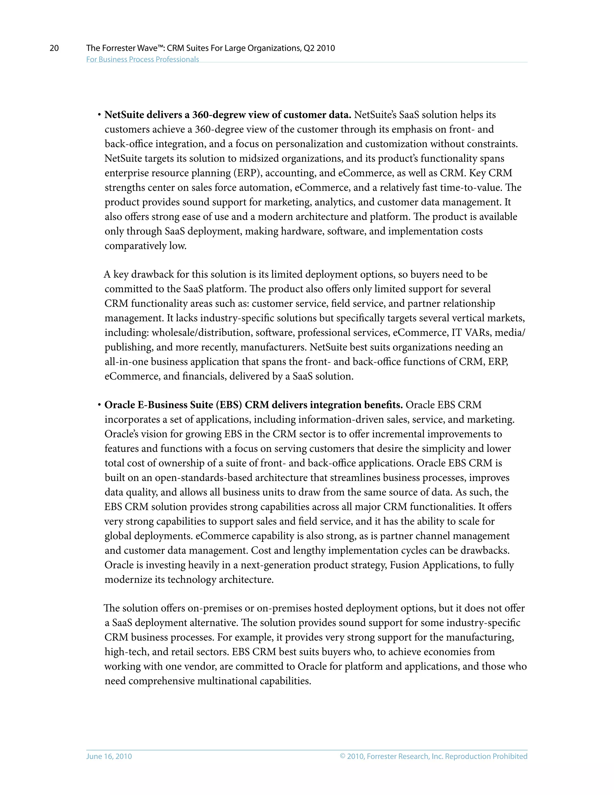 © 2010, Forrester Research, Inc. Reproduction ProhibitedJune 16, 2010
The Forrester Wave™: CRM Suites For Large Organizations, Q2 2010
For Business Process Professionals
20
·	NetSuite delivers a 360-degrew view of customer data. NetSuite’s SaaS solution helps its
customers achieve a 360-degree view of the customer through its emphasis on front- and
back-office integration, and a focus on personalization and customization without constraints.
NetSuite targets its solution to midsized organizations, and its product’s functionality spans
enterprise resource planning (ERP), accounting, and eCommerce, as well as CRM. Key CRM
strengths center on sales force automation, eCommerce, and a relatively fast time-to-value. The
product provides sound support for marketing, analytics, and customer data management. It
also offers strong ease of use and a modern architecture and platform. The product is available
only through SaaS deployment, making hardware, software, and implementation costs
comparatively low.
A key drawback for this solution is its limited deployment options, so buyers need to be
committed to the SaaS platform. The product also offers only limited support for several
CRM functionality areas such as: customer service, field service, and partner relationship
management. It lacks industry-specific solutions but specifically targets several vertical markets,
including: wholesale/distribution, software, professional services, eCommerce, IT VARs, media/
publishing, and more recently, manufacturers. NetSuite best suits organizations needing an
all-in-one business application that spans the front- and back-office functions of CRM, ERP,
eCommerce, and financials, delivered by a SaaS solution.
·	Oracle E-Business Suite (EBS) CRM delivers integration benefits. Oracle EBS CRM
incorporates a set of applications, including information-driven sales, service, and marketing.
Oracle’s vision for growing EBS in the CRM sector is to offer incremental improvements to
features and functions with a focus on serving customers that desire the simplicity and lower
total cost of ownership of a suite of front- and back-office applications. Oracle EBS CRM is
built on an open-standards-based architecture that streamlines business processes, improves
data quality, and allows all business units to draw from the same source of data. As such, the
EBS CRM solution provides strong capabilities across all major CRM functionalities. It offers
very strong capabilities to support sales and field service, and it has the ability to scale for
global deployments. eCommerce capability is also strong, as is partner channel management
and customer data management. Cost and lengthy implementation cycles can be drawbacks.
Oracle is investing heavily in a next-generation product strategy, Fusion Applications, to fully
modernize its technology architecture.
The solution offers on-premises or on-premises hosted deployment options, but it does not offer
a SaaS deployment alternative. The solution provides sound support for some industry-specific
CRM business processes. For example, it provides very strong support for the manufacturing,
high-tech, and retail sectors. EBS CRM best suits buyers who, to achieve economies from
working with one vendor, are committed to Oracle for platform and applications, and those who
need comprehensive multinational capabilities.
 