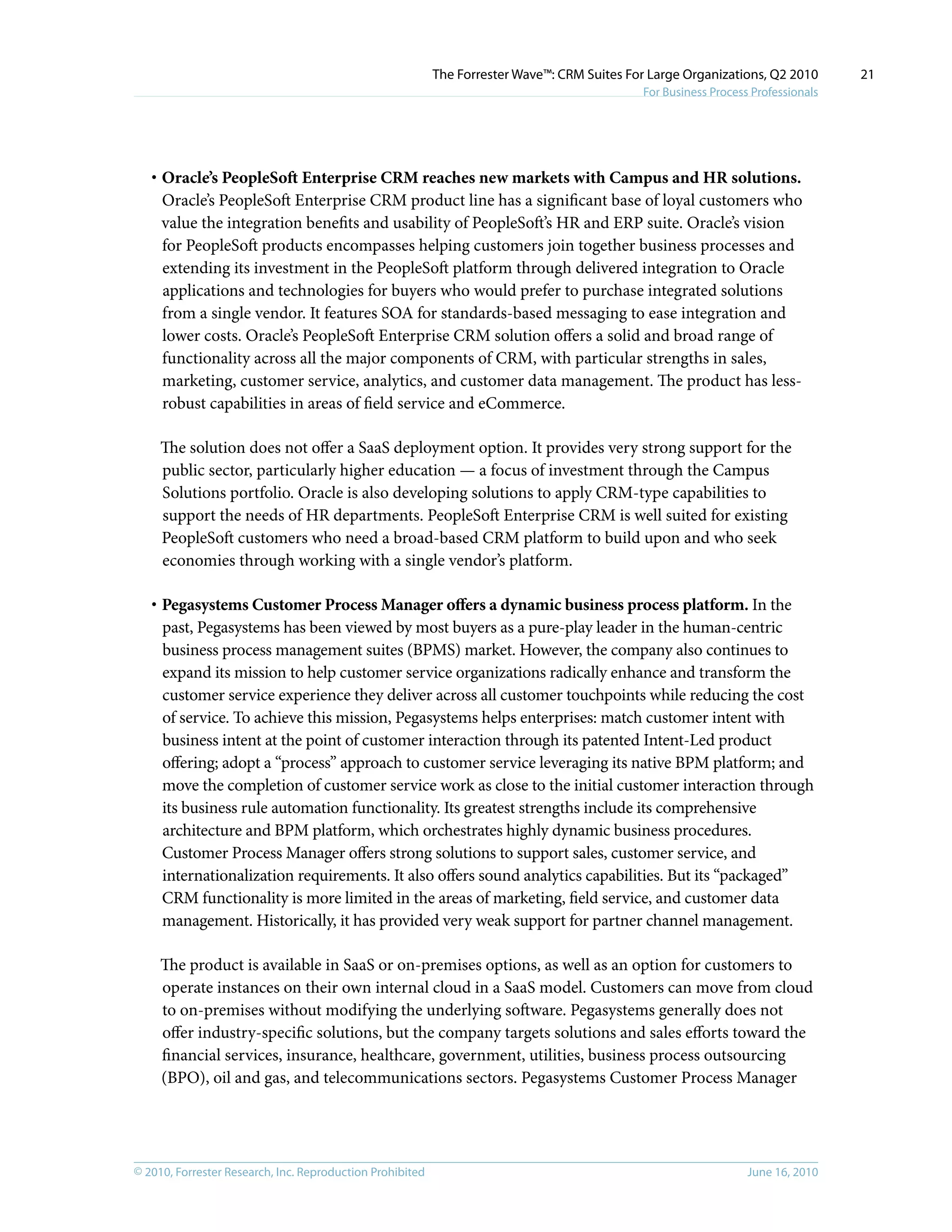 © 2010, Forrester Research, Inc. Reproduction Prohibited June 16, 2010
The Forrester Wave™: CRM Suites For Large Organizations, Q2 2010
For Business Process Professionals
21
·	Oracle’s PeopleSoft Enterprise CRM reaches new markets with Campus and HR solutions.
Oracle’s PeopleSoft Enterprise CRM product line has a significant base of loyal customers who
value the integration benefits and usability of PeopleSoft’s HR and ERP suite. Oracle’s vision
for PeopleSoft products encompasses helping customers join together business processes and
extending its investment in the PeopleSoft platform through delivered integration to Oracle
applications and technologies for buyers who would prefer to purchase integrated solutions
from a single vendor. It features SOA for standards-based messaging to ease integration and
lower costs. Oracle’s PeopleSoft Enterprise CRM solution offers a solid and broad range of
functionality across all the major components of CRM, with particular strengths in sales,
marketing, customer service, analytics, and customer data management. The product has less-
robust capabilities in areas of field service and eCommerce.
The solution does not offer a SaaS deployment option. It provides very strong support for the
public sector, particularly higher education — a focus of investment through the Campus
Solutions portfolio. Oracle is also developing solutions to apply CRM-type capabilities to
support the needs of HR departments. PeopleSoft Enterprise CRM is well suited for existing
PeopleSoft customers who need a broad-based CRM platform to build upon and who seek
economies through working with a single vendor’s platform.
·	Pegasystems Customer Process Manager offers a dynamic business process platform. In the
past, Pegasystems has been viewed by most buyers as a pure-play leader in the human-centric
business process management suites (BPMS) market. However, the company also continues to
expand its mission to help customer service organizations radically enhance and transform the
customer service experience they deliver across all customer touchpoints while reducing the cost
of service. To achieve this mission, Pegasystems helps enterprises: match customer intent with
business intent at the point of customer interaction through its patented Intent-Led product
offering; adopt a “process” approach to customer service leveraging its native BPM platform; and
move the completion of customer service work as close to the initial customer interaction through
its business rule automation functionality. Its greatest strengths include its comprehensive
architecture and BPM platform, which orchestrates highly dynamic business procedures.
Customer Process Manager offers strong solutions to support sales, customer service, and
internationalization requirements. It also offers sound analytics capabilities. But its “packaged”
CRM functionality is more limited in the areas of marketing, field service, and customer data
management. Historically, it has provided very weak support for partner channel management.
The product is available in SaaS or on-premises options, as well as an option for customers to
operate instances on their own internal cloud in a SaaS model. Customers can move from cloud
to on-premises without modifying the underlying software. Pegasystems generally does not
offer industry-specific solutions, but the company targets solutions and sales efforts toward the
financial services, insurance, healthcare, government, utilities, business process outsourcing
(BPO), oil and gas, and telecommunications sectors. Pegasystems Customer Process Manager
 