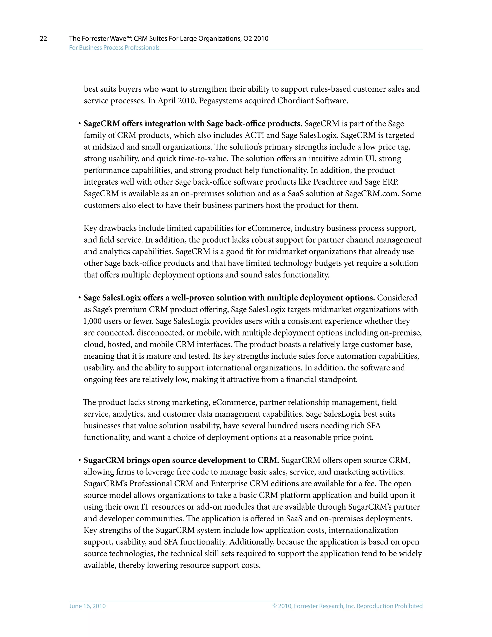© 2010, Forrester Research, Inc. Reproduction ProhibitedJune 16, 2010
The Forrester Wave™: CRM Suites For Large Organizations, Q2 2010
For Business Process Professionals
22
best suits buyers who want to strengthen their ability to support rules-based customer sales and
service processes. In April 2010, Pegasystems acquired Chordiant Software.
·	SageCRM offers integration with Sage back-office products. SageCRM is part of the Sage
family of CRM products, which also includes ACT! and Sage SalesLogix. SageCRM is targeted
at midsized and small organizations. The solution’s primary strengths include a low price tag,
strong usability, and quick time-to-value. The solution offers an intuitive admin UI, strong
performance capabilities, and strong product help functionality. In addition, the product
integrates well with other Sage back-office software products like Peachtree and Sage ERP.
SageCRM is available as an on-premises solution and as a SaaS solution at SageCRM.com. Some
customers also elect to have their business partners host the product for them.
Key drawbacks include limited capabilities for eCommerce, industry business process support,
and field service. In addition, the product lacks robust support for partner channel management
and analytics capabilities. SageCRM is a good fit for midmarket organizations that already use
other Sage back-office products and that have limited technology budgets yet require a solution
that offers multiple deployment options and sound sales functionality.
·	Sage SalesLogix offers a well-proven solution with multiple deployment options. Considered
as Sage’s premium CRM product offering, Sage SalesLogix targets midmarket organizations with
1,000 users or fewer. Sage SalesLogix provides users with a consistent experience whether they
are connected, disconnected, or mobile, with multiple deployment options including on-premise,
cloud, hosted, and mobile CRM interfaces. The product boasts a relatively large customer base,
meaning that it is mature and tested. Its key strengths include sales force automation capabilities,
usability, and the ability to support international organizations. In addition, the software and
ongoing fees are relatively low, making it attractive from a financial standpoint.
The product lacks strong marketing, eCommerce, partner relationship management, field
service, analytics, and customer data management capabilities. Sage SalesLogix best suits
businesses that value solution usability, have several hundred users needing rich SFA
functionality, and want a choice of deployment options at a reasonable price point.
·	SugarCRM brings open source development to CRM. SugarCRM offers open source CRM,
allowing firms to leverage free code to manage basic sales, service, and marketing activities.
SugarCRM’s Professional CRM and Enterprise CRM editions are available for a fee. The open
source model allows organizations to take a basic CRM platform application and build upon it
using their own IT resources or add-on modules that are available through SugarCRM’s partner
and developer communities. The application is offered in SaaS and on-premises deployments.
Key strengths of the SugarCRM system include low application costs, internationalization
support, usability, and SFA functionality. Additionally, because the application is based on open
source technologies, the technical skill sets required to support the application tend to be widely
available, thereby lowering resource support costs.
 