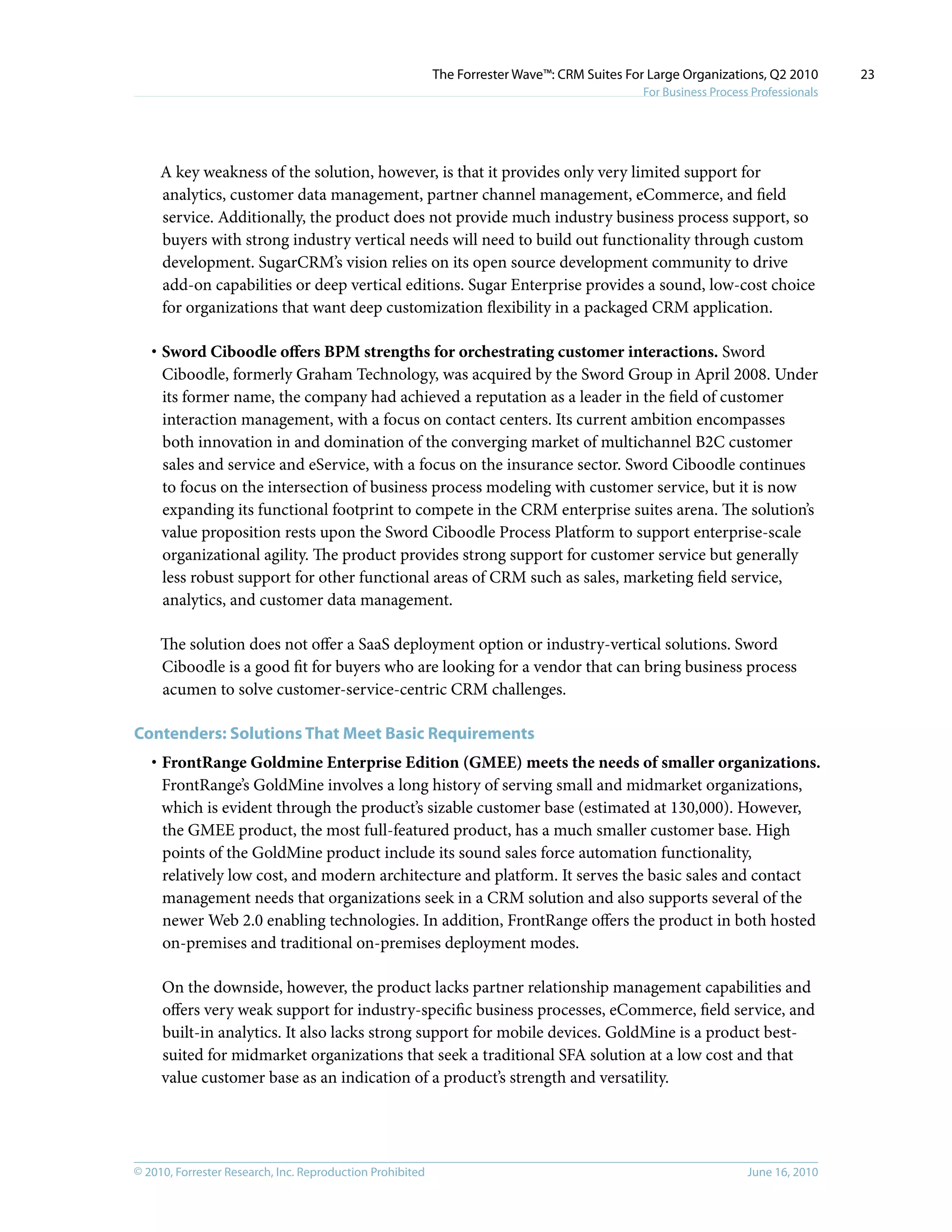 © 2010, Forrester Research, Inc. Reproduction Prohibited June 16, 2010
The Forrester Wave™: CRM Suites For Large Organizations, Q2 2010
For Business Process Professionals
23
A key weakness of the solution, however, is that it provides only very limited support for
analytics, customer data management, partner channel management, eCommerce, and field
service. Additionally, the product does not provide much industry business process support, so
buyers with strong industry vertical needs will need to build out functionality through custom
development. SugarCRM’s vision relies on its open source development community to drive
add-on capabilities or deep vertical editions. Sugar Enterprise provides a sound, low-cost choice
for organizations that want deep customization flexibility in a packaged CRM application.
·	Sword Ciboodle offers BPM strengths for orchestrating customer interactions. Sword
Ciboodle, formerly Graham Technology, was acquired by the Sword Group in April 2008. Under
its former name, the company had achieved a reputation as a leader in the field of customer
interaction management, with a focus on contact centers. Its current ambition encompasses
both innovation in and domination of the converging market of multichannel B2C customer
sales and service and eService, with a focus on the insurance sector. Sword Ciboodle continues
to focus on the intersection of business process modeling with customer service, but it is now
expanding its functional footprint to compete in the CRM enterprise suites arena. The solution’s
value proposition rests upon the Sword Ciboodle Process Platform to support enterprise-scale
organizational agility. The product provides strong support for customer service but generally
less robust support for other functional areas of CRM such as sales, marketing field service,
analytics, and customer data management.
The solution does not offer a SaaS deployment option or industry-vertical solutions. Sword
Ciboodle is a good fit for buyers who are looking for a vendor that can bring business process
acumen to solve customer-service-centric CRM challenges.
Contenders: Solutions That Meet Basic Requirements
·	FrontRange Goldmine Enterprise Edition (GMEE) meets the needs of smaller organizations.
FrontRange’s GoldMine involves a long history of serving small and midmarket organizations,
which is evident through the product’s sizable customer base (estimated at 130,000). However,
the GMEE product, the most full-featured product, has a much smaller customer base. High
points of the GoldMine product include its sound sales force automation functionality,
relatively low cost, and modern architecture and platform. It serves the basic sales and contact
management needs that organizations seek in a CRM solution and also supports several of the
newer Web 2.0 enabling technologies. In addition, FrontRange offers the product in both hosted
on-premises and traditional on-premises deployment modes.
On the downside, however, the product lacks partner relationship management capabilities and
offers very weak support for industry-specific business processes, eCommerce, field service, and
built-in analytics. It also lacks strong support for mobile devices. GoldMine is a product best-
suited for midmarket organizations that seek a traditional SFA solution at a low cost and that
value customer base as an indication of a product’s strength and versatility.
 