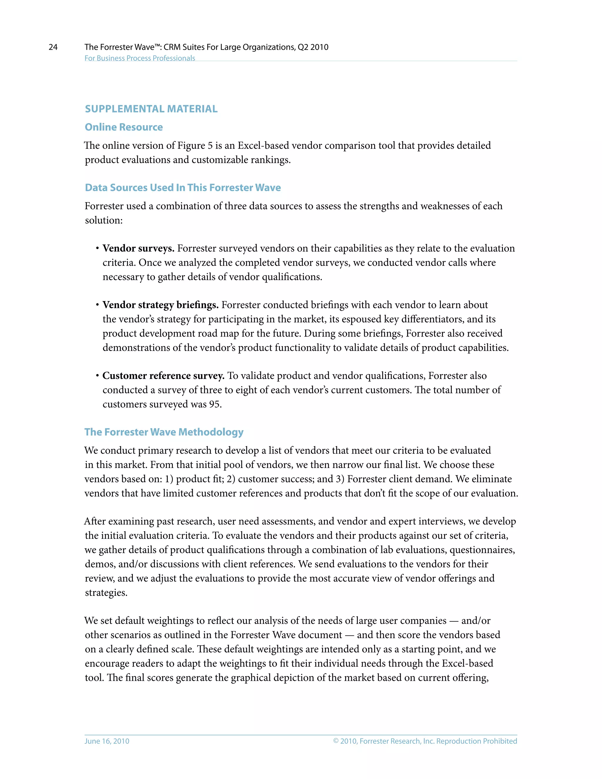 © 2010, Forrester Research, Inc. Reproduction ProhibitedJune 16, 2010
The Forrester Wave™: CRM Suites For Large Organizations, Q2 2010
For Business Process Professionals
24
Supplemental MATERIAL
Online Resource
The online version of Figure 5 is an Excel-based vendor comparison tool that provides detailed
product evaluations and customizable rankings.
Data Sources Used In This Forrester Wave
Forrester used a combination of three data sources to assess the strengths and weaknesses of each
solution:
·	Vendor surveys. Forrester surveyed vendors on their capabilities as they relate to the evaluation
criteria. Once we analyzed the completed vendor surveys, we conducted vendor calls where
necessary to gather details of vendor qualifications.
·	Vendor strategy briefings. Forrester conducted briefings with each vendor to learn about
the vendor’s strategy for participating in the market, its espoused key differentiators, and its
product development road map for the future. During some briefings, Forrester also received
demonstrations of the vendor’s product functionality to validate details of product capabilities.
·	Customer reference survey. To validate product and vendor qualifications, Forrester also
conducted a survey of three to eight of each vendor’s current customers. The total number of
customers surveyed was 95.
The Forrester Wave Methodology
We conduct primary research to develop a list of vendors that meet our criteria to be evaluated
in this market. From that initial pool of vendors, we then narrow our final list. We choose these
vendors based on: 1) product fit; 2) customer success; and 3) Forrester client demand. We eliminate
vendors that have limited customer references and products that don’t fit the scope of our evaluation.
After examining past research, user need assessments, and vendor and expert interviews, we develop
the initial evaluation criteria. To evaluate the vendors and their products against our set of criteria,
we gather details of product qualifications through a combination of lab evaluations, questionnaires,
demos, and/or discussions with client references. We send evaluations to the vendors for their
review, and we adjust the evaluations to provide the most accurate view of vendor offerings and
strategies.
We set default weightings to reflect our analysis of the needs of large user companies — and/or
other scenarios as outlined in the Forrester Wave document — and then score the vendors based
on a clearly defined scale. These default weightings are intended only as a starting point, and we
encourage readers to adapt the weightings to fit their individual needs through the Excel-based
tool. The final scores generate the graphical depiction of the market based on current offering,
 