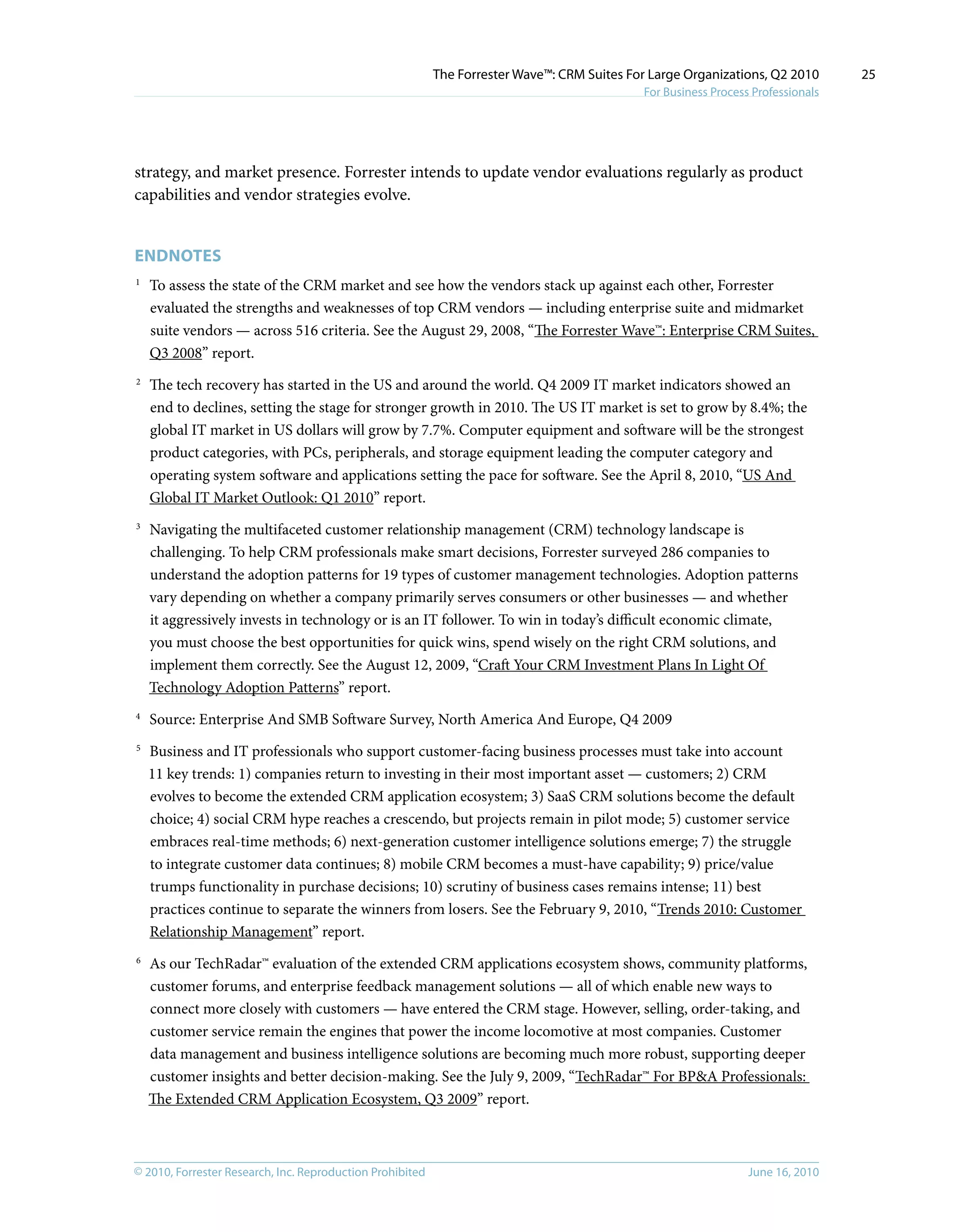 © 2010, Forrester Research, Inc. Reproduction Prohibited June 16, 2010
The Forrester Wave™: CRM Suites For Large Organizations, Q2 2010
For Business Process Professionals
25
strategy, and market presence. Forrester intends to update vendor evaluations regularly as product
capabilities and vendor strategies evolve.
Endnotes
1	
To assess the state of the CRM market and see how the vendors stack up against each other, Forrester
evaluated the strengths and weaknesses of top CRM vendors — including enterprise suite and midmarket
suite vendors — across 516 criteria. See the August 29, 2008, “The Forrester Wave™: Enterprise CRM Suites,
Q3 2008” report.
2	
The tech recovery has started in the US and around the world. Q4 2009 IT market indicators showed an
end to declines, setting the stage for stronger growth in 2010. The US IT market is set to grow by 8.4%; the
global IT market in US dollars will grow by 7.7%. Computer equipment and software will be the strongest
product categories, with PCs, peripherals, and storage equipment leading the computer category and
operating system software and applications setting the pace for software. See the April 8, 2010, “US And
Global IT Market Outlook: Q1 2010” report.
3	
Navigating the multifaceted customer relationship management (CRM) technology landscape is
challenging. To help CRM professionals make smart decisions, Forrester surveyed 286 companies to
understand the adoption patterns for 19 types of customer management technologies. Adoption patterns
vary depending on whether a company primarily serves consumers or other businesses — and whether
it aggressively invests in technology or is an IT follower. To win in today’s difficult economic climate,
you must choose the best opportunities for quick wins, spend wisely on the right CRM solutions, and
implement them correctly. See the August 12, 2009, “Craft Your CRM Investment Plans In Light Of
Technology Adoption Patterns” report.
4	
Source: Enterprise And SMB Software Survey, North America And Europe, Q4 2009
5	
Business and IT professionals who support customer-facing business processes must take into account
11 key trends: 1) companies return to investing in their most important asset — customers; 2) CRM
evolves to become the extended CRM application ecosystem; 3) SaaS CRM solutions become the default
choice; 4) social CRM hype reaches a crescendo, but projects remain in pilot mode; 5) customer service
embraces real-time methods; 6) next-generation customer intelligence solutions emerge; 7) the struggle
to integrate customer data continues; 8) mobile CRM becomes a must-have capability; 9) price/value
trumps functionality in purchase decisions; 10) scrutiny of business cases remains intense; 11) best
practices continue to separate the winners from losers. See the February 9, 2010, “Trends 2010: Customer
Relationship Management” report.
6	
As our TechRadar™ evaluation of the extended CRM applications ecosystem shows, community platforms,
customer forums, and enterprise feedback management solutions — all of which enable new ways to
connect more closely with customers — have entered the CRM stage. However, selling, order-taking, and
customer service remain the engines that power the income locomotive at most companies. Customer
data management and business intelligence solutions are becoming much more robust, supporting deeper
customer insights and better decision-making. See the July 9, 2009, “TechRadar™ For BP&A Professionals:
The Extended CRM Application Ecosystem, Q3 2009” report.
 