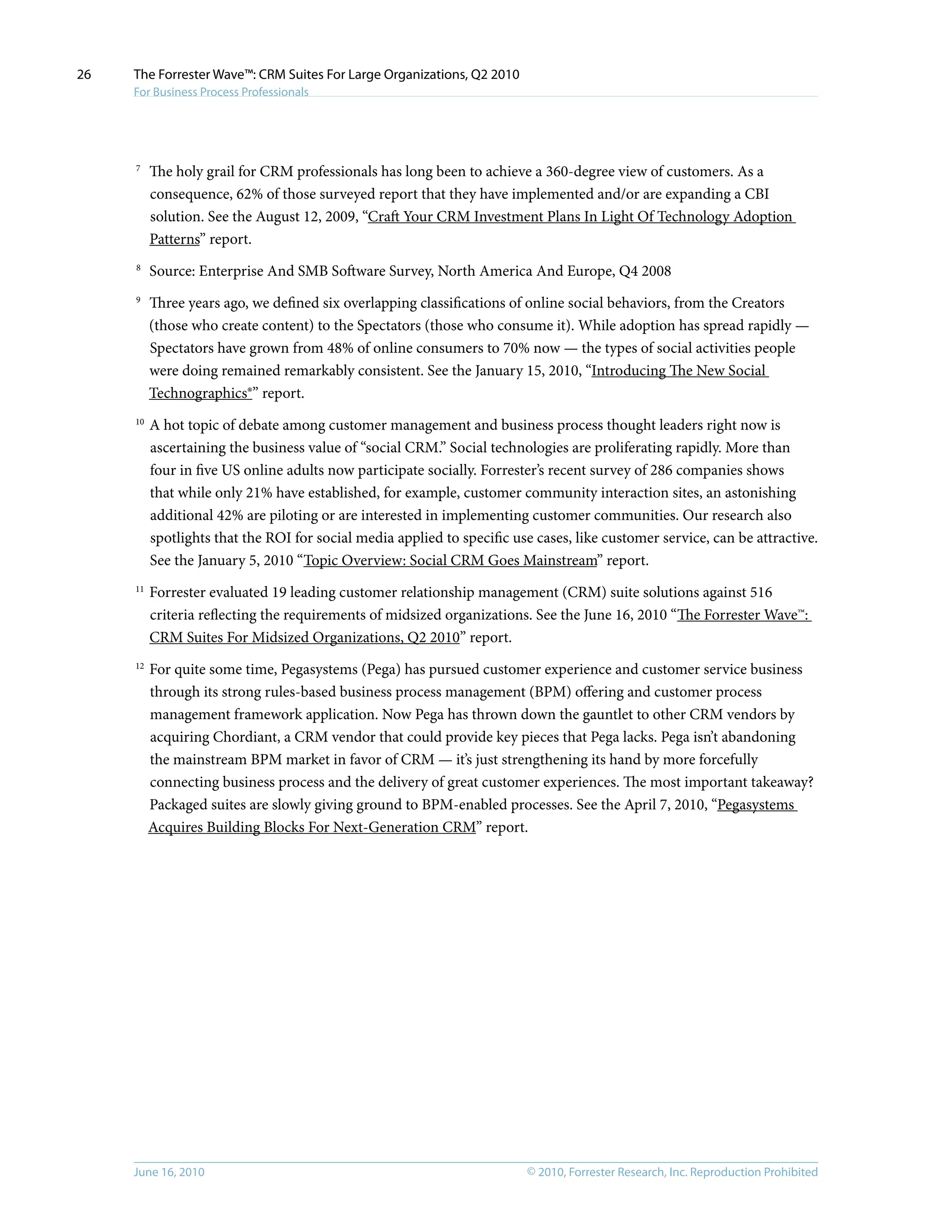 © 2010, Forrester Research, Inc. Reproduction ProhibitedJune 16, 2010
The Forrester Wave™: CRM Suites For Large Organizations, Q2 2010
For Business Process Professionals
26
7	
The holy grail for CRM professionals has long been to achieve a 360-degree view of customers. As a
consequence, 62% of those surveyed report that they have implemented and/or are expanding a CBI
solution. See the August 12, 2009, “Craft Your CRM Investment Plans In Light Of Technology Adoption
Patterns” report.
8	
Source: Enterprise And SMB Software Survey, North America And Europe, Q4 2008
9	
Three years ago, we defined six overlapping classifications of online social behaviors, from the Creators
(those who create content) to the Spectators (those who consume it). While adoption has spread rapidly —
Spectators have grown from 48% of online consumers to 70% now — the types of social activities people
were doing remained remarkably consistent. See the January 15, 2010, “Introducing The New Social
Technographics®” report.
10	
A hot topic of debate among customer management and business process thought leaders right now is
ascertaining the business value of “social CRM.” Social technologies are proliferating rapidly. More than
four in five US online adults now participate socially. Forrester’s recent survey of 286 companies shows
that while only 21% have established, for example, customer community interaction sites, an astonishing
additional 42% are piloting or are interested in implementing customer communities. Our research also
spotlights that the ROI for social media applied to specific use cases, like customer service, can be attractive.
See the January 5, 2010 “Topic Overview: Social CRM Goes Mainstream” report.
11	
Forrester evaluated 19 leading customer relationship management (CRM) suite solutions against 516
criteria reflecting the requirements of midsized organizations. See the June 16, 2010 “The Forrester Wave™:
CRM Suites For Midsized Organizations, Q2 2010” report.
12	
For quite some time, Pegasystems (Pega) has pursued customer experience and customer service business
through its strong rules-based business process management (BPM) offering and customer process
management framework application. Now Pega has thrown down the gauntlet to other CRM vendors by
acquiring Chordiant, a CRM vendor that could provide key pieces that Pega lacks. Pega isn’t abandoning
the mainstream BPM market in favor of CRM — it’s just strengthening its hand by more forcefully
connecting business process and the delivery of great customer experiences. The most important takeaway?
Packaged suites are slowly giving ground to BPM-enabled processes. See the April 7, 2010, “Pegasystems
Acquires Building Blocks For Next-Generation CRM” report.
 