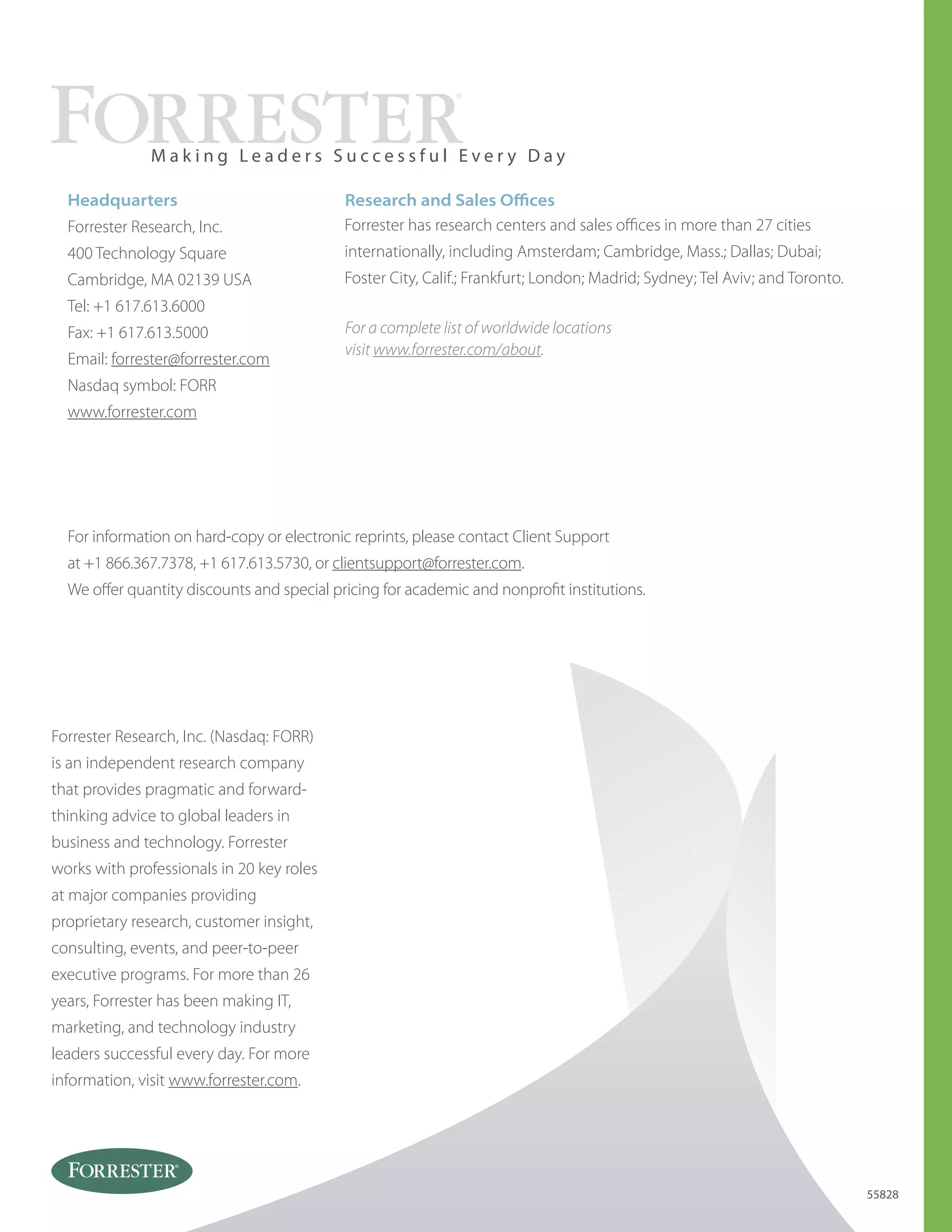Forrester Research, Inc. (Nasdaq: FORR)
is an independent research company
that provides pragmatic and forward-
thinking advice to global leaders in
business and technology. Forrester
works with professionals in 20 key roles
at major companies providing
proprietary research, customer insight,
consulting, events, and peer-to-peer
executive programs. For more than 26
years, Forrester has been making IT,
marketing, and technology industry
leaders successful every day. For more
information, visit www.forrester.com.
Headquarters
Forrester Research, Inc.
400 Technology Square
Cambridge, MA 02139 USA
Tel: +1 617.613.6000
Fax: +1 617.613.5000
Email: forrester@forrester.com
Nasdaq symbol: FORR
www.forrester.com
M a k i n g L e a d e r s S u c c e s s f u l E v e r y D a y
55828
For information on hard-copy or electronic reprints, please contact Client Support
at +1 866.367.7378, +1 617.613.5730, or clientsupport@forrester.com.
We offer quantity discounts and special pricing for academic and nonprofit institutions.
For a complete list of worldwide locations
visit www.forrester.com/about.
Research and Sales Offices
Forrester has research centers and sales offices in more than 27 cities
internationally, including Amsterdam; Cambridge, Mass.; Dallas; Dubai;
Foster City, Calif.; Frankfurt; London; Madrid; Sydney; Tel Aviv; and Toronto.
 