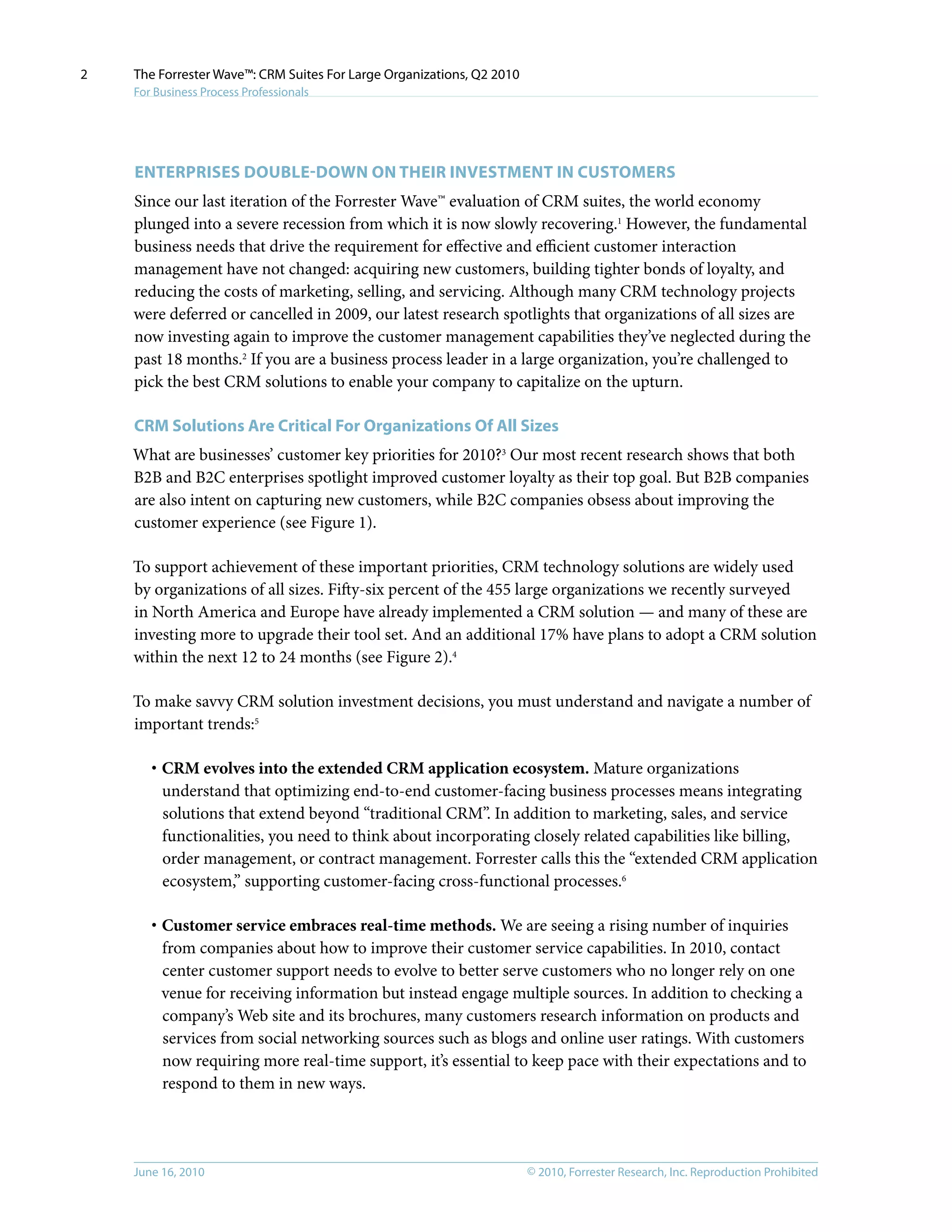 © 2010, Forrester Research, Inc. Reproduction ProhibitedJune 16, 2010
The Forrester Wave™: CRM Suites For Large Organizations, Q2 2010
For Business Process Professionals
2
EnteRprises Double-Down On Their Investment In Customers
Since our last iteration of the Forrester Wave™ evaluation of CRM suites, the world economy
plunged into a severe recession from which it is now slowly recovering.1
However, the fundamental
business needs that drive the requirement for effective and efficient customer interaction
management have not changed: acquiring new customers, building tighter bonds of loyalty, and
reducing the costs of marketing, selling, and servicing. Although many CRM technology projects
were deferred or cancelled in 2009, our latest research spotlights that organizations of all sizes are
now investing again to improve the customer management capabilities they’ve neglected during the
past 18 months.2
If you are a business process leader in a large organization, you’re challenged to
pick the best CRM solutions to enable your company to capitalize on the upturn.
CRM Solutions Are Critical For Organizations Of All Sizes
What are businesses’ customer key priorities for 2010?3
Our most recent research shows that both
B2B and B2C enterprises spotlight improved customer loyalty as their top goal. But B2B companies
are also intent on capturing new customers, while B2C companies obsess about improving the
customer experience (see Figure 1).
To support achievement of these important priorities, CRM technology solutions are widely used
by organizations of all sizes. Fifty-six percent of the 455 large organizations we recently surveyed
in North America and Europe have already implemented a CRM solution — and many of these are
investing more to upgrade their tool set. And an additional 17% have plans to adopt a CRM solution
within the next 12 to 24 months (see Figure 2).4
To make savvy CRM solution investment decisions, you must understand and navigate a number of
important trends:5
·	CRM evolves into the extended CRM application ecosystem. Mature organizations
understand that optimizing end-to-end customer-facing business processes means integrating
solutions that extend beyond “traditional CRM”. In addition to marketing, sales, and service
functionalities, you need to think about incorporating closely related capabilities like billing,
order management, or contract management. Forrester calls this the “extended CRM application
ecosystem,” supporting customer-facing cross-functional processes.6
·	Customer service embraces real-time methods. We are seeing a rising number of inquiries
from companies about how to improve their customer service capabilities. In 2010, contact
center customer support needs to evolve to better serve customers who no longer rely on one
venue for receiving information but instead engage multiple sources. In addition to checking a
company’s Web site and its brochures, many customers research information on products and
services from social networking sources such as blogs and online user ratings. With customers
now requiring more real-time support, it’s essential to keep pace with their expectations and to
respond to them in new ways.
 