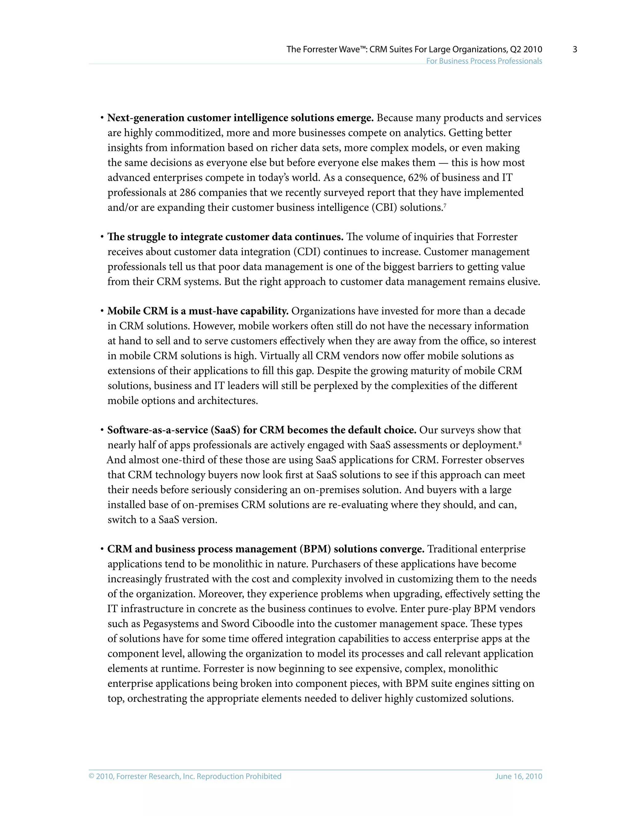 © 2010, Forrester Research, Inc. Reproduction Prohibited June 16, 2010
The Forrester Wave™: CRM Suites For Large Organizations, Q2 2010
For Business Process Professionals
3
·	Next-generation customer intelligence solutions emerge. Because many products and services
are highly commoditized, more and more businesses compete on analytics. Getting better
insights from information based on richer data sets, more complex models, or even making
the same decisions as everyone else but before everyone else makes them — this is how most
advanced enterprises compete in today’s world. As a consequence, 62% of business and IT
professionals at 286 companies that we recently surveyed report that they have implemented
and/or are expanding their customer business intelligence (CBI) solutions.7
·	The struggle to integrate customer data continues. The volume of inquiries that Forrester
receives about customer data integration (CDI) continues to increase. Customer management
professionals tell us that poor data management is one of the biggest barriers to getting value
from their CRM systems. But the right approach to customer data management remains elusive.
·	Mobile CRM is a must-have capability. Organizations have invested for more than a decade
in CRM solutions. However, mobile workers often still do not have the necessary information
at hand to sell and to serve customers effectively when they are away from the office, so interest
in mobile CRM solutions is high. Virtually all CRM vendors now offer mobile solutions as
extensions of their applications to fill this gap. Despite the growing maturity of mobile CRM
solutions, business and IT leaders will still be perplexed by the complexities of the different
mobile options and architectures.
·	Software-as-a-service (SaaS) for CRM becomes the default choice. Our surveys show that
nearly half of apps professionals are actively engaged with SaaS assessments or deployment.8
And almost one-third of these those are using SaaS applications for CRM. Forrester observes
that CRM technology buyers now look first at SaaS solutions to see if this approach can meet
their needs before seriously considering an on-premises solution. And buyers with a large
installed base of on-premises CRM solutions are re-evaluating where they should, and can,
switch to a SaaS version.
·	CRM and business process management (BPM) solutions converge. Traditional enterprise
applications tend to be monolithic in nature. Purchasers of these applications have become
increasingly frustrated with the cost and complexity involved in customizing them to the needs
of the organization. Moreover, they experience problems when upgrading, effectively setting the
IT infrastructure in concrete as the business continues to evolve. Enter pure-play BPM vendors
such as Pegasystems and Sword Ciboodle into the customer management space. These types
of solutions have for some time offered integration capabilities to access enterprise apps at the
component level, allowing the organization to model its processes and call relevant application
elements at runtime. Forrester is now beginning to see expensive, complex, monolithic
enterprise applications being broken into component pieces, with BPM suite engines sitting on
top, orchestrating the appropriate elements needed to deliver highly customized solutions.
 