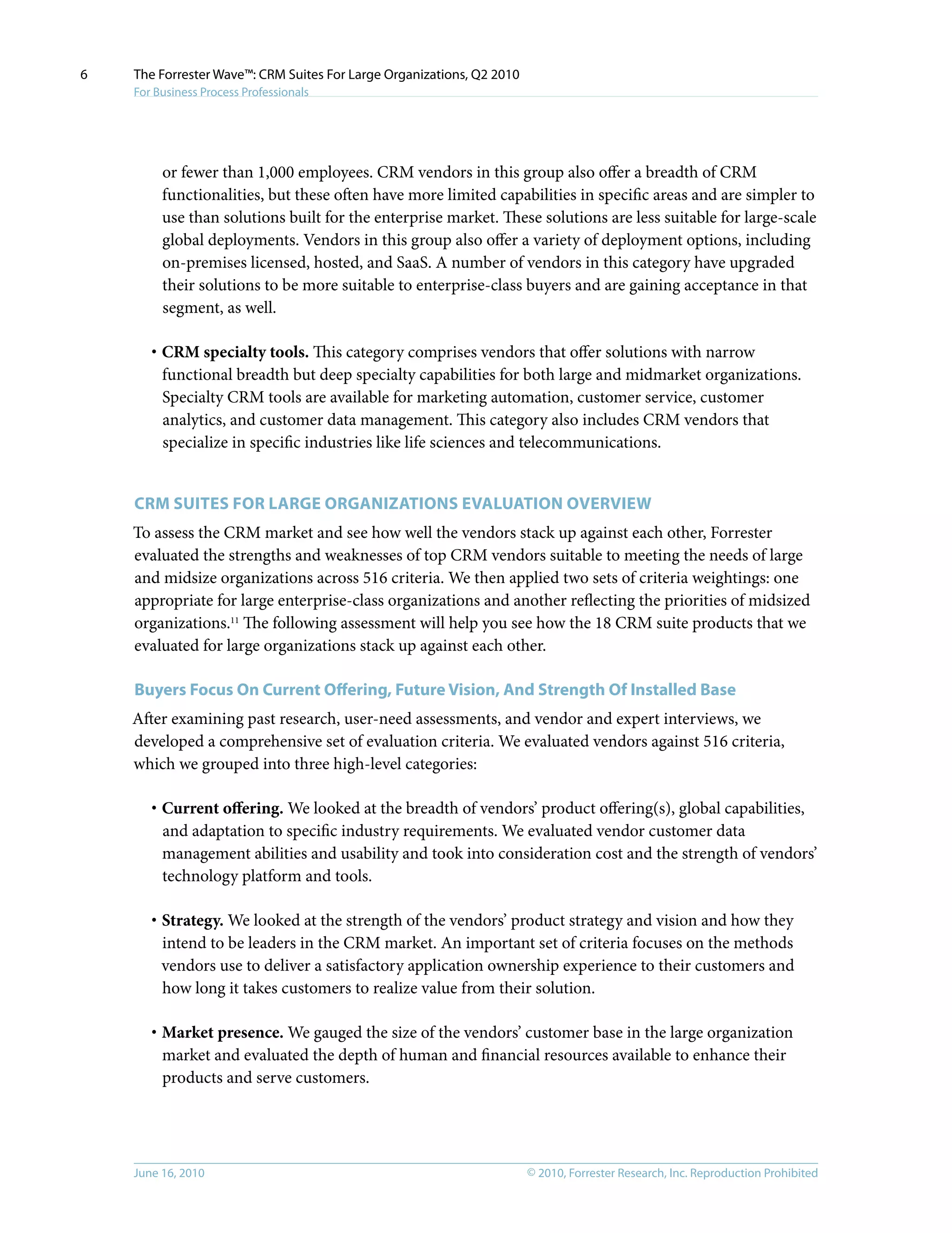 © 2010, Forrester Research, Inc. Reproduction ProhibitedJune 16, 2010
The Forrester Wave™: CRM Suites For Large Organizations, Q2 2010
For Business Process Professionals
6
or fewer than 1,000 employees. CRM vendors in this group also offer a breadth of CRM
functionalities, but these often have more limited capabilities in specific areas and are simpler to
use than solutions built for the enterprise market. These solutions are less suitable for large-scale
global deployments. Vendors in this group also offer a variety of deployment options, including
on-premises licensed, hosted, and SaaS. A number of vendors in this category have upgraded
their solutions to be more suitable to enterprise-class buyers and are gaining acceptance in that
segment, as well.
·	CRM specialty tools. This category comprises vendors that offer solutions with narrow
functional breadth but deep specialty capabilities for both large and midmarket organizations.
Specialty CRM tools are available for marketing automation, customer service, customer
analytics, and customer data management. This category also includes CRM vendors that
specialize in specific industries like life sciences and telecommunications.
CRM Suites For large Organizations Evaluation Overview
To assess the CRM market and see how well the vendors stack up against each other, Forrester
evaluated the strengths and weaknesses of top CRM vendors suitable to meeting the needs of large
and midsize organizations across 516 criteria. We then applied two sets of criteria weightings: one
appropriate for large enterprise-class organizations and another reflecting the priorities of midsized
organizations.11
The following assessment will help you see how the 18 CRM suite products that we
evaluated for large organizations stack up against each other.
Buyers Focus On Current Offering, Future Vision, And Strength Of Installed Base
After examining past research, user-need assessments, and vendor and expert interviews, we
developed a comprehensive set of evaluation criteria. We evaluated vendors against 516 criteria,
which we grouped into three high-level categories:
·	Current offering. We looked at the breadth of vendors’ product offering(s), global capabilities,
and adaptation to specific industry requirements. We evaluated vendor customer data
management abilities and usability and took into consideration cost and the strength of vendors’
technology platform and tools.
·	Strategy. We looked at the strength of the vendors’ product strategy and vision and how they
intend to be leaders in the CRM market. An important set of criteria focuses on the methods
vendors use to deliver a satisfactory application ownership experience to their customers and
how long it takes customers to realize value from their solution.
·	Market presence. We gauged the size of the vendors’ customer base in the large organization
market and evaluated the depth of human and financial resources available to enhance their
products and serve customers.
 