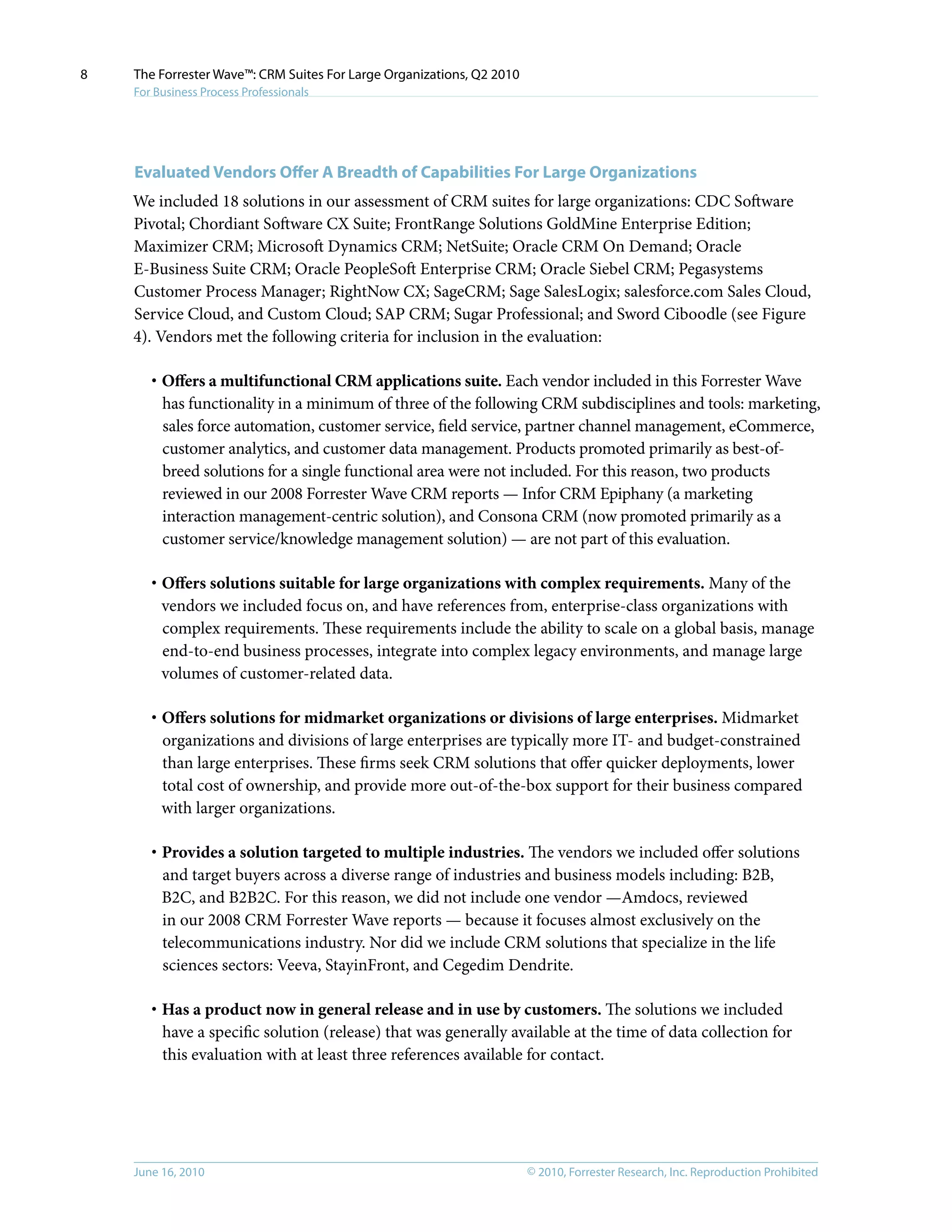 © 2010, Forrester Research, Inc. Reproduction ProhibitedJune 16, 2010
The Forrester Wave™: CRM Suites For Large Organizations, Q2 2010
For Business Process Professionals
8
Evaluated Vendors Offer A Breadth of Capabilities For Large Organizations
We included 18 solutions in our assessment of CRM suites for large organizations: CDC Software
Pivotal; Chordiant Software CX Suite; FrontRange Solutions GoldMine Enterprise Edition;
Maximizer CRM; Microsoft Dynamics CRM; NetSuite; Oracle CRM On Demand; Oracle
E-Business Suite CRM; Oracle PeopleSoft Enterprise CRM; Oracle Siebel CRM; Pegasystems
Customer Process Manager; RightNow CX; SageCRM; Sage SalesLogix; salesforce.com Sales Cloud,
Service Cloud, and Custom Cloud; SAP CRM; Sugar Professional; and Sword Ciboodle (see Figure
4). Vendors met the following criteria for inclusion in the evaluation:
·	Offers a multifunctional CRM applications suite. Each vendor included in this Forrester Wave
has functionality in a minimum of three of the following CRM subdisciplines and tools: marketing,
sales force automation, customer service, field service, partner channel management, eCommerce,
customer analytics, and customer data management. Products promoted primarily as best-of-
breed solutions for a single functional area were not included. For this reason, two products
reviewed in our 2008 Forrester Wave CRM reports — Infor CRM Epiphany (a marketing
interaction management-centric solution), and Consona CRM (now promoted primarily as a
customer service/knowledge management solution) — are not part of this evaluation.
·	Offers solutions suitable for large organizations with complex requirements. Many of the
vendors we included focus on, and have references from, enterprise-class organizations with
complex requirements. These requirements include the ability to scale on a global basis, manage
end-to-end business processes, integrate into complex legacy environments, and manage large
volumes of customer-related data.
·	Offers solutions for midmarket organizations or divisions of large enterprises. Midmarket
organizations and divisions of large enterprises are typically more IT- and budget-constrained
than large enterprises. These firms seek CRM solutions that offer quicker deployments, lower
total cost of ownership, and provide more out-of-the-box support for their business compared
with larger organizations.
·	Provides a solution targeted to multiple industries. The vendors we included offer solutions
and target buyers across a diverse range of industries and business models including: B2B,
B2C, and B2B2C. For this reason, we did not include one vendor —Amdocs, reviewed
in our 2008 CRM Forrester Wave reports — because it focuses almost exclusively on the
telecommunications industry. Nor did we include CRM solutions that specialize in the life
sciences sectors: Veeva, StayinFront, and Cegedim Dendrite.
·	Has a product now in general release and in use by customers. The solutions we included
have a specific solution (release) that was generally available at the time of data collection for
this evaluation with at least three references available for contact.
 