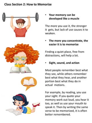 Class Section 2: How to Memorize
• Your memory can be
developed like a muscle
The more you use it, the stronger
it gets, but lack of use causes it to
weaken.
• The more you concentrate, the
easier it is to memorize
Finding a quiet place, free from
distractions, will help a lot.
• Sight, sound, and action
Most people remember best what
they see, while others remember
best what they hear, and another
portion best what they do in
actual motions.
For example, by reading, you use
your sight. If you quote your
memory work out loud, you hear it
too, as well as use your mouth to
speak it. Then by writing the same
verse to be memorized, it is often
better remembered.
 