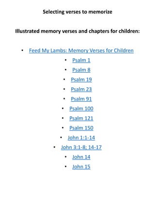 Selecting verses to memorize
Illustrated memory verses and chapters for children:
• Feed My Lambs: Memory Verses for Children
• Psalm 1
• Psalm 8
• Psalm 19
• Psalm 23
• Psalm 91
• Psalm 100
• Psalm 121
• Psalm 150
• John 1:1-14
• John 3:1-8; 14-17
• John 14
• John 15
 