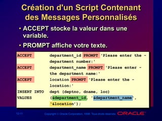 12-11 Copyright  Oracle Corporation, 1998. Tous droits réservés.
Création d'un Script Contenant
des Messages Personnalisés
• ACCEPT stocke la valeur dans une
variable.
• PROMPT affiche votre texte.
ACCEPT department_id PROMPT 'Please enter the -
department number:'
ACCEPT department_name PROMPT 'Please enter -
the department name:'
ACCEPT location PROMPT 'Please enter the -
location:'
INSERT INTO dept (deptno, dname, loc)
VALUES (&department_id, '&department_name',
‘&location’);
 