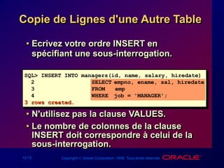 12-12 Copyright  Oracle Corporation, 1998. Tous droits réservés.
Copie de Lignes d'une Autre Table
• Ecrivez votre ordre INSERT en
spécifiant une sous-interrogation.
• N'utilisez pas la clause VALUES.
• Le nombre de colonnes de la clause
INSERT doit correspondre à celui de la
sous-interrogation.
SQL> INSERT INTO managers(id, name, salary, hiredate)
2 SELECT empno, ename, sal, hiredate
3 FROM emp
4 WHERE job = 'MANAGER';
3 rows created.
 