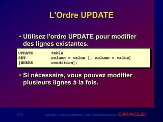 12-14 Copyright  Oracle Corporation, 1998. Tous droits réservés.
L'Ordre UPDATE
• Utilisez l'ordre UPDATE pour modifier
des lignes existantes.
• Si nécessaire, vous pouvez modifier
plusieurs lignes à la fois.
UPDATE table
SET column = value [, column = value]
[WHERE condition];
 