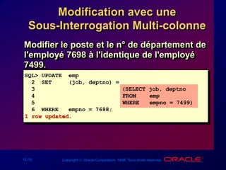 12-16 Copyright  Oracle Corporation, 1998. Tous droits réservés.
Modification avec une
Sous-Interrogation Multi-colonne
SQL> UPDATE emp
2 SET (job, deptno) =
3 (SELECT job, deptno
4 FROM emp
5 WHERE empno = 7499)
6 WHERE empno = 7698;
1 row updated.
Modifier le poste et le n° de département de
l'employé 7698 à l'identique de l'employé
7499.
 