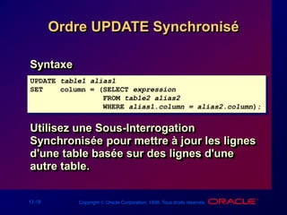 12-18 Copyright  Oracle Corporation, 1998. Tous droits réservés.
Ordre UPDATE Synchronisé
Syntaxe
Utilisez une Sous-Interrogation
Synchronisée pour mettre à jour les lignes
d'une table basée sur des lignes d'une
autre table.
UPDATE table1 alias1
SET column = (SELECT expression
FROM table2 alias2
WHERE alias1.column = alias2.column);
 