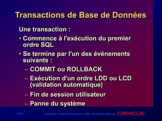 12-29 Copyright  Oracle Corporation, 1998. Tous droits réservés.
Transactions de Base de Données
Une transaction :
• Commence à l'exécution du premier
ordre SQL
• Se termine par l'un des événements
suivants :
– COMMIT ou ROLLBACK
– Exécution d'un ordre LDD ou LCD
(validation automatique)
– Fin de session utilisateur
– Panne du système
 