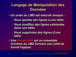 12-3 Copyright  Oracle Corporation, 1998. Tous droits réservés.
Langage de Manipulation des
Données
• Un ordre du LMD est exécuté lorsque :
– Vous ajoutez des lignes à une table
– Vous modifiez des lignes existantes
dans une table
– Vous supprimez des lignes d'une
table
• Une transaction est un ensemble
d'ordres du LMD formant une unité de
travail logique.
 