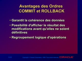 12-30 Copyright  Oracle Corporation, 1998. Tous droits réservés.
Avantages des Ordres
COMMIT et ROLLBACK
• Garantit la cohérence des données
• Possibilité d'afficher le résultat des
modifications avant qu'elles ne soient
définitives
• Regroupement logique d'opérations
 