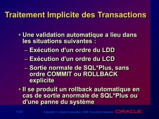12-32 Copyright  Oracle Corporation, 1998. Tous droits réservés.
• Une validation automatique a lieu dans
les situations suivantes :
– Exécution d'un ordre du LDD
– Exécution d'un ordre du LCD
– Sortie normale de SQL*Plus, sans
ordre COMMIT ou ROLLBACK
explicite
• Il se produit un rollback automatique en
cas de sortie anormale de SQL*Plus ou
d'une panne du système
Traitement Implicite des Transactions
 