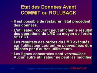 12-33 Copyright  Oracle Corporation, 1998. Tous droits réservés.
Etat des Données Avant
COMMIT ou ROLLBACK
• Il est possible de restaurer l'état précédent
des données.
• L'utilisateur courant peut afficher le résultat
des opérations du LMD au moyen de l'ordre
SELECT.
• Les résultats des ordres du LMD exécutés
par l'utilisateur courant ne peuvent pas être
affichés par d'autres utilisateurs.
• Les lignes concernées sont verrouillées.
Aucun autre utilisateur ne peut les modifier.
 