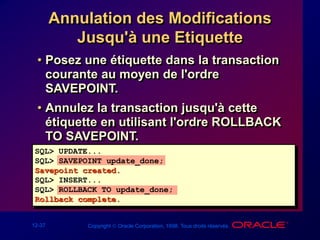 12-37 Copyright  Oracle Corporation, 1998. Tous droits réservés.
Annulation des Modifications
Jusqu'à une Etiquette
• Posez une étiquette dans la transaction
courante au moyen de l'ordre
SAVEPOINT.
• Annulez la transaction jusqu'à cette
étiquette en utilisant l'ordre ROLLBACK
TO SAVEPOINT.
SQL> UPDATE...
SQL> SAVEPOINT update_done;
Savepoint created.
SQL> INSERT...
SQL> ROLLBACK TO update_done;
Rollback complete.
 
