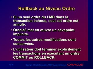 12-38 Copyright  Oracle Corporation, 1998. Tous droits réservés.
Rollback au Niveau Ordre
• Si un seul ordre du LMD dans la
transaction échoue, seul cet ordre est
annulé.
• Oracle8 met en œuvre un savepoint
implicite.
• Toutes les autres modifications sont
conservées.
• L'utilisateur doit terminer explicitement
les transactions en exécutant un ordre
COMMIT ou ROLLBACK.
 