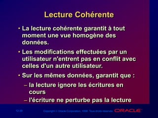 12-39 Copyright  Oracle Corporation, 1998. Tous droits réservés.
Lecture Cohérente
• La lecture cohérente garantit à tout
moment une vue homogène des
données.
• Les modifications effectuées par un
utilisateur n'entrent pas en conflit avec
celles d'un autre utilisateur.
• Sur les mêmes données, garantit que :
– la lecture ignore les écritures en
cours
– l'écriture ne perturbe pas la lecture
 