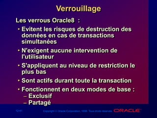 12-41 Copyright  Oracle Corporation, 1998. Tous droits réservés.
Verrouillage
Les verrous Oracle8 :
• Evitent les risques de destruction des
données en cas de transactions
simultanées
• N'exigent aucune intervention de
l'utilisateur
• S'appliquent au niveau de restriction le
plus bas
• Sont actifs durant toute la transaction
• Fonctionnent en deux modes de base :
– Exclusif
– Partagé
 