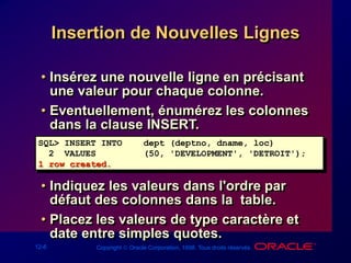 12-6 Copyright  Oracle Corporation, 1998. Tous droits réservés.
Insertion de Nouvelles Lignes
• Insérez une nouvelle ligne en précisant
une valeur pour chaque colonne.
• Eventuellement, énumérez les colonnes
dans la clause INSERT.
• Indiquez les valeurs dans l'ordre par
défaut des colonnes dans la table.
• Placez les valeurs de type caractère et
date entre simples quotes.
SQL> INSERT INTO dept (deptno, dname, loc)
2 VALUES (50, 'DEVELOPMENT', 'DETROIT');
1 row created.
 